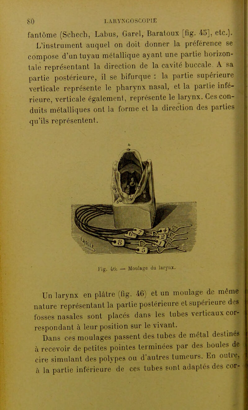 SO LA.KYNGOSCOÏ>lE fantôme (Schech, Labus, Garel, Baratoux [fig. 45], etc.). L'instrument auquel on doit donner la préférence se compose d'un tuyau métallique ayant une partie horizon- tale représentant la direction de la cavité buccale A sa partie postérieure, il se bifurque : la partie supérieure verticale représente le pharynx nasal, et la partie infé- rieure, verticale également, représente le larynx. Ces con- duits métalliques ont la forme et la direction des parties qu'ils représentent. Fig. 40-. — Moulage du larynx. Un larynx en plâtre (fig. 46) et un moulage de même nature représentant la partie postérieure et supérieure dej fosses nasales sont placés dans les tubes verticaux cor- respondant à leur position sur le vivant. Dans ces moulages passent des tubes de métal destinés à recevoir de petites pointes terminées par des boules de cire simulant des polypes ou d'autres tumeurs. En outre, à la partie inférieure de ces tubes sont adaptés des cor-