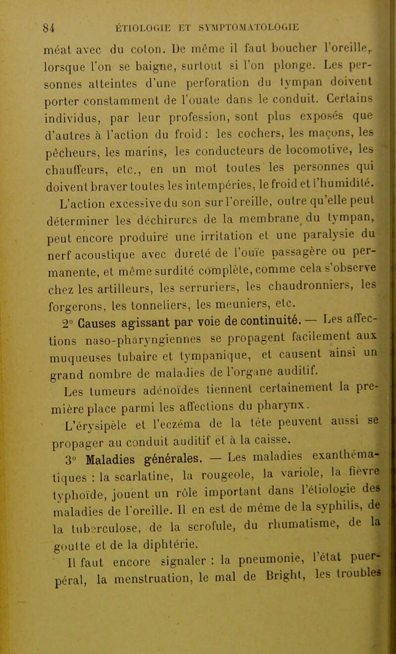méat avec du colon. De même il faut boucher l'oreille,. { lorsque l'on se baigne, surtout si l'on plonge. Les per- 1 sonnes atteintes d'une perforation du tympan doivent 1 porter constamment de l'ouate dans le conduit. Certains ) individus, par leur profession, sont plus exposés quel d'autres à l'action du froid : les cochers, les maçons, les pêcheurs, les marins, les conducteurs de locomotive, les - chauffeurs, etc., en un mot toutes les personnes qui doivent braver toules les intempéries, le froid et l'humidité. L'action excessive du son sur l'oreille, outre qu'elle peut déterminer les déchirures de la membrane du tympan, peut encore produire une irritation et une paralysie du nerf acoustique avec dureté de l'ouïe passagère ou per- manente, et même surdité complète, comme cela s'observe chez les artilleurs, les serruriers, les chaudronniers, les forgerons, les tonneliers, les meuniers, etc. 2° Causes agissant par voie de continuité. — Les affec- tions naso-pharyngiennes se propagent facilement aux muqueuses tubaire et tympanique, et causent ainsi un grand nombre de maladies de l'organe auditif. Les tumeurs adénoïdes tiennent certainement la pre- mière place parmi les affections du pharynx L'érysipèle et l'eczéma de la tête peuvent aussi se propager au conduit auditif et à la caisse. 3° Maladies générales. — Les maladies exanthéma- tiques : la scarlatine, la rougeole, la variole, la fièvre typhoïde, jouent un rôle important dans l'étiologie des maladies de l'oreille. Il en est de même de la syphilis, de la tuberculose, de la scrofule, du rhumatisme, de la goutte et de la diphtérie. Il faut encore signaler : la pneumonie, l'état puer- péral, la menstruation, le mal de Bright, les troubles