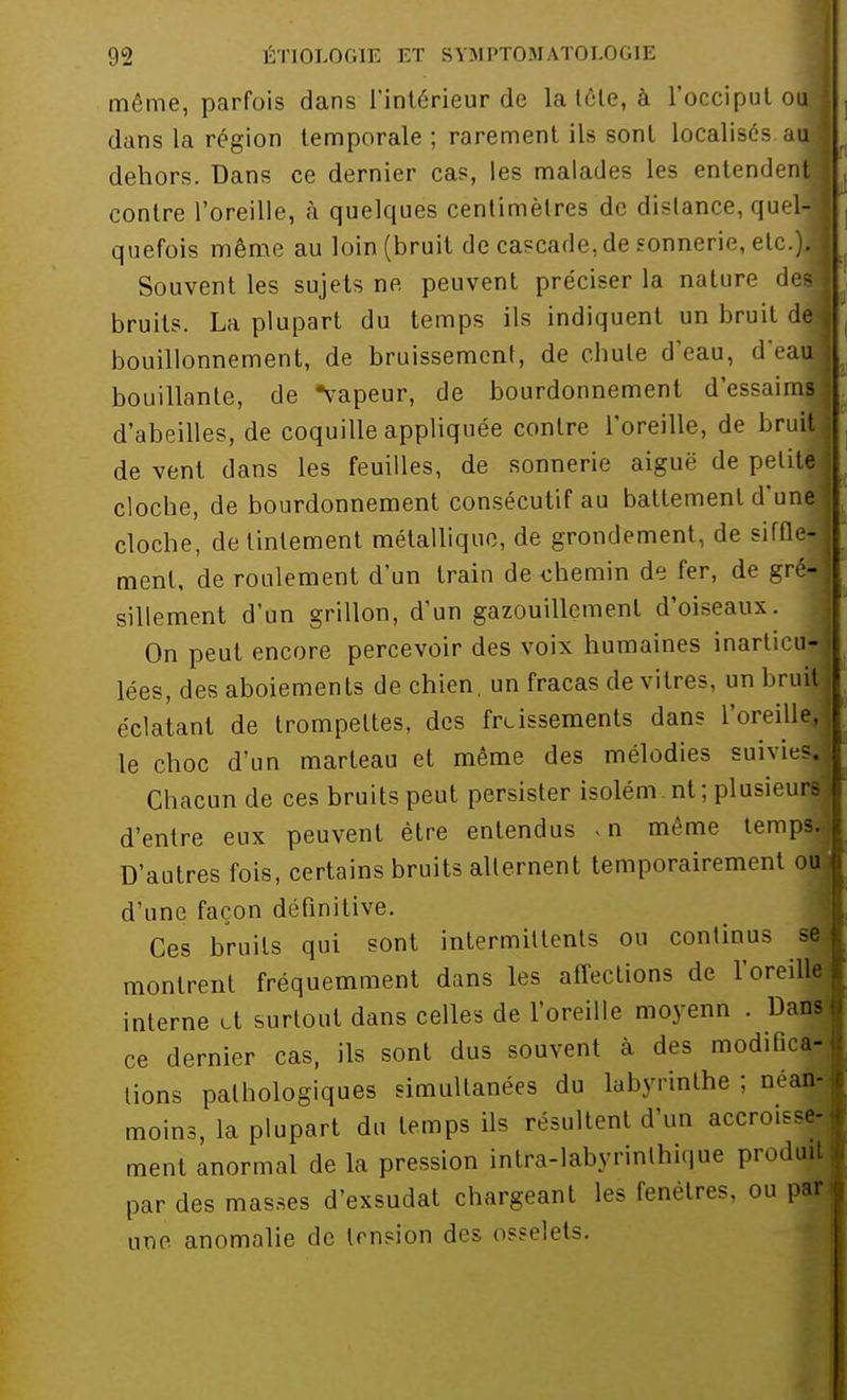 même, parfois dans l'intérieur de la tôle, à l'occiput otrj dans la région temporale ; rarement ils sont localisés auj dehors. Dans ce dernier cas, les malades les entendent! contre l'oreille, à quelques centimètres de dislance, quel- ; quefois même au loin (bruit de cascade, de sonnerie, etc.)J Souvent les sujets ne, peuvent préciser la nature dej bruits. La plupart du temps ils indiquent un bruit del bouillonnement, de bruissement, de cbule d'eau, d'eaj bouillante, de vapeur, de bourdonnement d'essaims d'abeilles, de coquille appliquée contre l'oreille, de bruit de vent dans les feuilles, de sonnerie aiguë de petite cloche, de bourdonnement consécutif au battement d'une] cloche, de tintement métallique, de grondement, de siffle-] ment, de roulement d'un train de chemin de fer, de gré| sillement d'un grillon, d'un gazouillement d'oiseaux. On peut encore percevoir des voix humaines inarticu- lées, des aboiements de chien, un fracas de vitres, un bruit éclatant de trompettes, des frtissements dans l'oreille, le choc d'un marteau et même des mélodies suivie?. Chacun de ces bruits peut persister isolém nt ; plusieurs d'entre eux peuvent être entendus . n même temps. D'autres fois, certains bruits alternent temporairement ott d'une façon définitive. Ces bruits qui sont intermittents ou continus se montrent fréquemment dans les affections de l'oreille interne tt surtout dans celles de l'oreille moyenn . Dans ce dernier cas, ils sont dus souvent à des modifie» lions pathologiques simultanées du labyrinthe ; néan- moins, la plupart du temps ils résultent d'un accrois M ment anormal de la pression intra-labyrinlhique prodj par des masses d'exsudat chargeant les fenêtres, ou par une anomalie de tension des osselet.-.