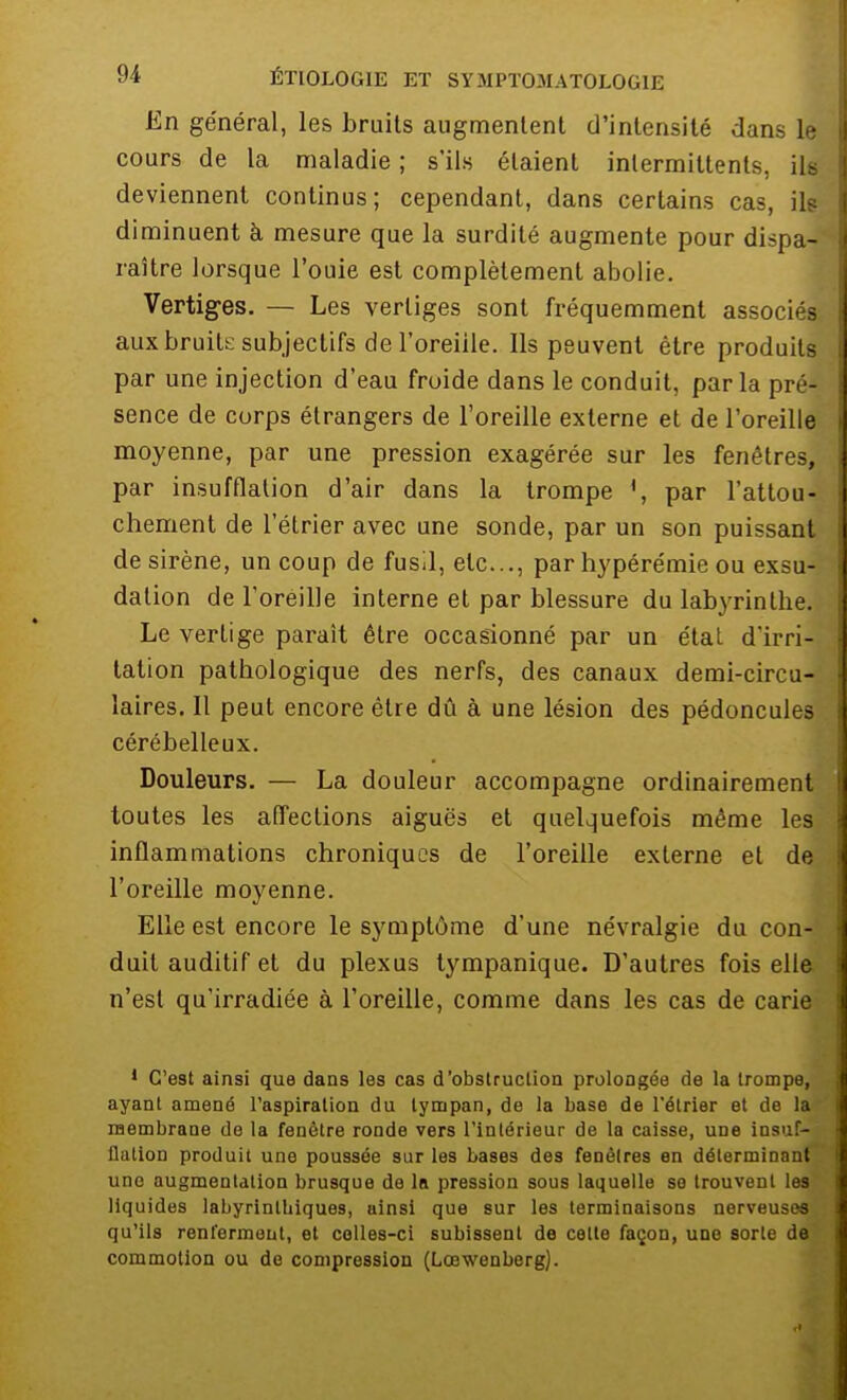 En général, les bruits augmentent d'intensité dans le cours de la maladie; s'ils étaient intermittents, ifl deviennent continus; cependant, dans certains cas, ils diminuent à. mesure que la surdité augmente pour dispa- raître lorsque l'ouie est complètement abolie. Vertiges. — Les vertiges sont fréquemment associés aux bruite subjectifs de l'oreiile. Ils peuvent être produits par une injection d'eau froide dans le conduit, parla pré- sence de corps étrangers de l'oreille externe et de l'oreille moyenne, par une pression exagérée sur les fenêtres, par insufflation d'air dans la trompe ', par l'attou- chement de l'étrier avec une sonde, par un son puissant de sirène, un coup de fusil, etc., par hypérémie ou exsu- dation de l'oreille interne et par blessure du labyrinthe. Le vertige paraît être occasionné par un état d'irri- tation pathologique des nerfs, des canaux demi-circu- laires. Il peut encore être dû à une lésion des pédoncules cérébelleux. Douleurs. — La douleur accompagne ordinairement toutes les affections aiguës et quelquefois même les. inflammations chroniques de l'oreille externe et de l'oreille moyenne. Elle est encore le symptôme d'une névralgie du con- duit auditif et du plexus tympanique. D'autres fois elle n'est qu'irradiée à l'oreille, comme dans les cas de carie 1 C'est ainsi que dans les cas d'obstruction prolongée de la trompe, ayant amené l'aspiration du tympan, de la base de l'étrier et de la membrane de la fenêtre ronde vers l'intérieur de la caisse, une insuf- flation produit une poussée sur les bases des fenêtres en déterminant une augmentation brusque de la pression sous laquelle se trouvent lesv liquides labyrinlbiques, ainsi que sur les terminaisons nerveuses, qu'ils renferment, et colles-ci subissent de cette façon, une sorte de commotion ou de compression (Lœwenberg).