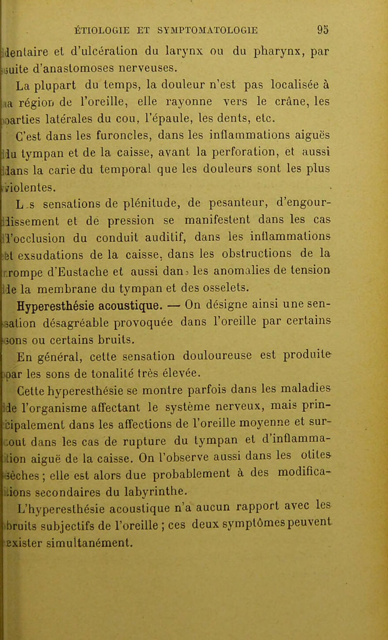 identaire et d'ulcération du larynx ou du pharynx, par suite d'anastomoses nerveuses. La plupart du temps, la douleur n'est pas localisée à a région de l'oreille, elle rayonne vers le crâne, les parties latérales du cou, l'épaule, les dents, etc. C'est dans les furoncles, dans les inflammations aiguës lu tympan et de la caisse, avant la perforation, et aussi lans la carie du temporal que les douleurs sont les plus .violentes. L s sensations de plénitude, de pesanteur, d'engour- iiissement et de pression se manifestent dans les cas l'occlusion du conduit auditif, dans les inflammations ii exsudations de la caisse, dans les obstructions de la rompe d'Eustache et aussi dan^ les anomalies de tension lie la membrane du tympan et des osselets. Hyperesthésie acoustique. — On désigne ainsi une sen- sation désagréable provoquée dans l'oreille par certains îons ou certains bruits. En général, cette sensation douloureuse est produite par les sons de tonalité très élevée. Cette hyperesthésie se montre parfois dans les maladies ie l'organisme affectant le système nerveux, mais prin- cipalement dans les affections de l'oreille moyenne et sur- tout dans les cas de rupture du tympan et d'inflamma- tion aiguë de la caisse. On l'observe aussi dans les otites îèches ; elle est alors due probablement à des modifica- tions secondaires du labyrinthe. L'hyperesthésie acoustique n'a aucun rapport avec les bruits subjectifs de l'oreille ; ces deux symptômes peuvent exister simultanément.