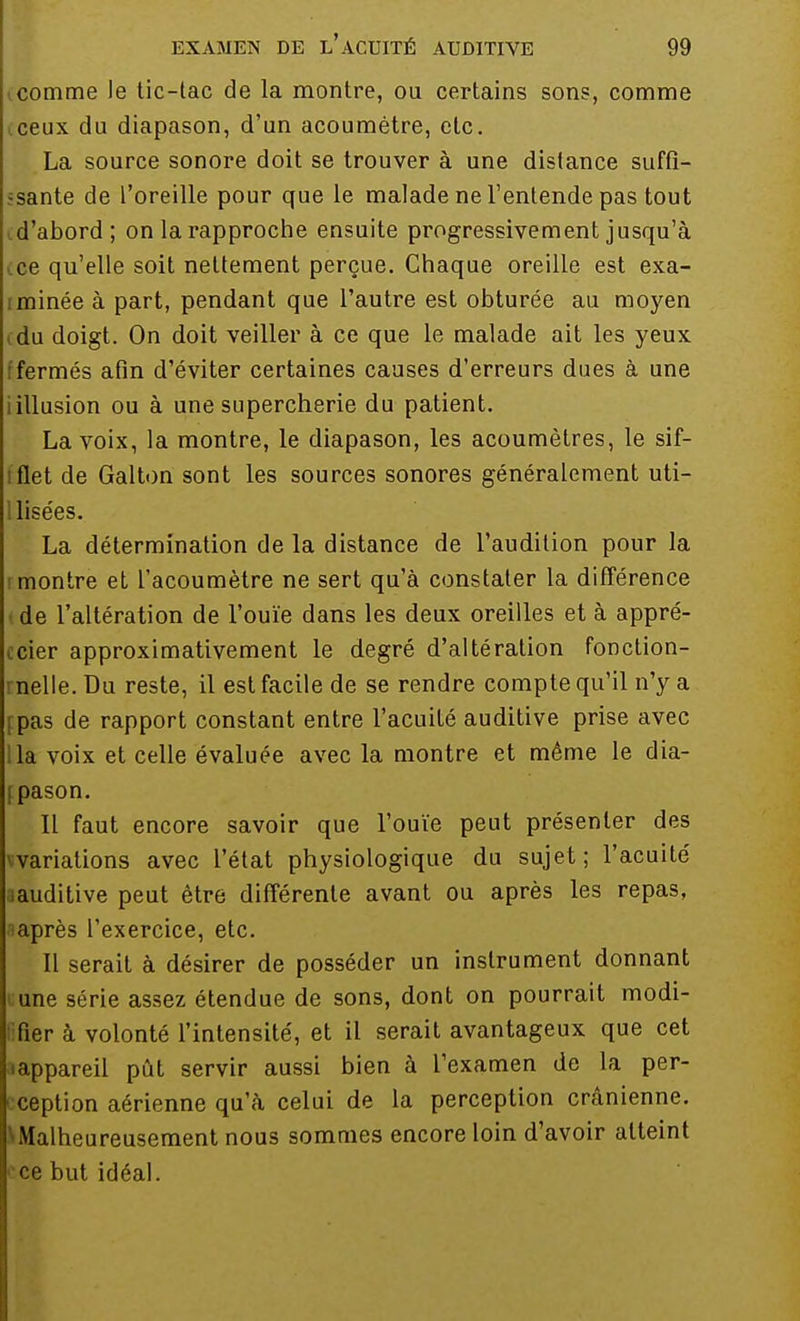 comme le tic-tac de la montre, ou certains sons, comme iceux du diapason, d'un acoumètre, etc. La source sonore doit se trouver à une dislance suffi- sante de l'oreille pour que le malade ne l'entende pas tout d'abord; on la rapproche ensuite progressivement jusqu'à ce qu'elle soit nettement perçue. Chaque oreille est exa- minée à part, pendant que l'autre est obturée au moyen du doigt. On doit veiller à ce que le malade ait les yeux fermés afin d'éviter certaines causes d'erreurs dues à une iillusion ou à une supercherie du patient. La voix, la montre, le diapason, les acoumètres, le sif- flet de Galton sont les sources sonores généralement uti- llisées. La détermination de la distance de l'audition pour la montre et l'acoumètre ne sert qu'à constater la différence de l'altération de l'ouïe dans les deux oreilles et à appré- cier approximativement le degré d'altération fonction- nelle. Du reste, il est facile de se rendre compte qu'il n'y a fpas de rapport constant entre l'acuité auditive prise avec la voix et celle évaluée avec la montre et même le dia- fpason. Il faut encore savoir que l'ouïe peut présenter des variations avec l'état physiologique du sujet; l'acuité auditive peut être différente avant ou après les repas, après l'exercice, etc. Il serait à désirer de posséder un instrument donnant une série assez étendue de sons, dont on pourrait modi- lifier à volonté l'intensité, et il serait avantageux que cet «appareil pût servir aussi bien à l'examen de la per- ception aérienne qu'à celui de la perception crânienne. \Malheureusement nous sommes encore loin d'avoir atteint ■ ce but idéal.