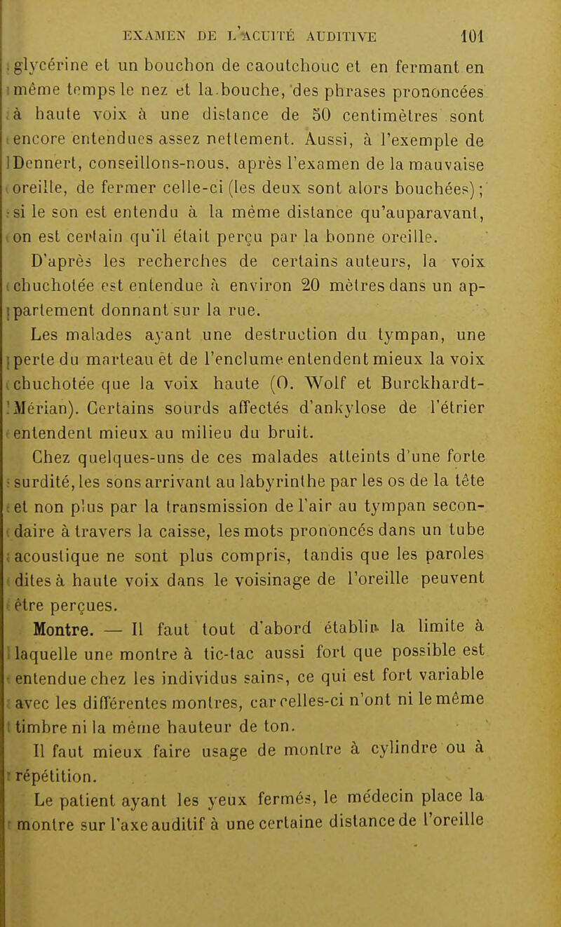 glycérine et un bouchon de caoutchouc et en fermant en imême temps le nez et la.bouche,'des phrases prononcées à haute voix à une distance de 50 centimètres sont encore entendues assez nettement. Aussi, à l'exemple de IDennert, conseillons-nous, après l'examen de la mauvaise ! oreille, de fermer celle-ci (les deux sont alors bouchées) ; r si le son est entendu à la même distance qu'auparavant, ion est certain qu'il était perçu par la bonne oreille. D'après les recherches de certains auteurs, la voix cbuchotée est entendue à environ 20 mètres dans un ap- ipartement donnant sur la rue. Les malades ayant une destruction du tympan, une j perte du marteau èt de l'enclume entendent mieux la voix chuchotée que la voix haute (0. Wolf et Burckhardt- Mérian). Certains sourds affectés d'ankylose de l'étrier - entendent mieux au milieu du bruit. Chez quelques-uns de ces malades atteints d'une forte surdité, les sons arrivant au labyrinthe par les os de la tête et non plus par la transmission de l'air au tympan secon- daire à travers la caisse, les mots prononcés dans un tube acoustique ne sont plus compris, tandis que les paroles dites à haute voix dans le voisinage de l'oreille peuvent être perçues. Montre. — Il faut tout d'abord établir- la limite à laquelle une montre à tic-tac aussi fort que possible est entendue chez les individus sains, ce qui est fort variable avec les différentes montres, car celles-ci n'ont ni le même timbre ni la même hauteur de ton. Il faut mieux faire usage de montre à cylindre ou à l répétition. Le patient ayant les yeux fermés, le médecin place la montre sur l'axe auditif à une certaine distance de l'oreille