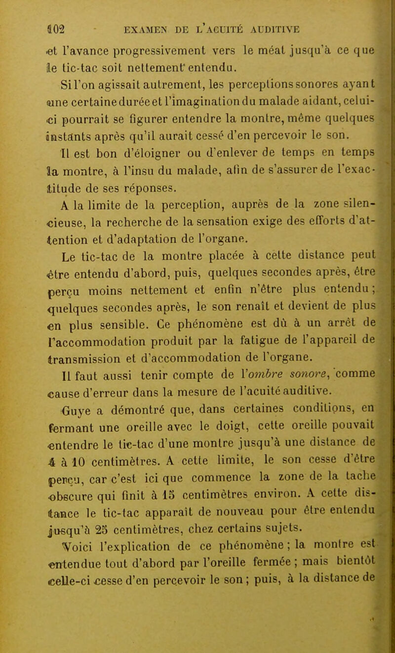 ■et l'avance progressivement vers le méal jusqu'à ce que le tic-tac soit nettement'entendu. Sil'on agissait autrement, les perceptions sonores ayant <une certaine durée et l'imagination du malade aidant, celui- ci pourrait se figurer entendre la montre, même quelques instants après qu'il aurait cessé d'en percevoir le son. Il est bon d'éloigner ou d'enlever de temps en temps la montre, à l'insu du malade, afin de s'assurer de l'exac- titude de ses réponses. A la limite de la perception, auprès de la zone silen- cieuse, la recherche de la sensation exige des efforts d'at- tention et d'adaptation de l'organe. Le tic-tac de la montre placée à cette distance peut être entendu d'abord, puis, quelques secondes après, être perçu moins nettement et enfin n'être plus entendu ; quelques secondes après, le son renaît et devient de plus en plus sensible. Ce phénomène est dû à un arrêt de l'accommodation produit par la fatigue de l'appareil de transmission et d'accommodation de l'organe. Il faut aussi tenir compte de l'ombre sonore, comme cause d'erreur dans la mesure de l'acuité auditive. Guye a démontré que, dans certaines conditions, en fermant une oreille avec le doigt, cette oreille pouvait entendre le tic-tac d'une montre jusqu'à une distance de 4 à 10 centimètres. A cette limite, le son cesse d'être perçu, car c'est ici que commence la zone de la tache obscure qui finit à 15 centimètres environ. A cette dis- tance le tic-tac apparaît de nouveau pour être entendu jusqu'à 25 centimètres, chez certains sujets. Voici l'explication de ce phénomène ; la montre est entendue tout d'abord par l'oreille fermée ; mais bientôt celle-ci cesse d'en percevoir le son ; puis, à la distance de