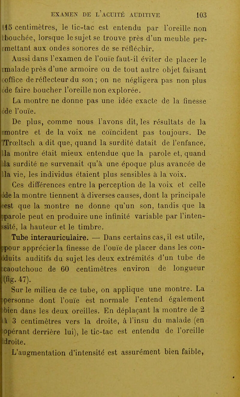 15 centimètres, le tic-tac est entendu par l'oreille non bouchée, lorsque le sujet se trouve près d'un meuble per- rmettant aux ondes sonores de se réfléchir. Aussi dans l'examen de l'ouïe faut-il éviter de placer le malade près d'une armoire ou de tout autre objet faisant office de réflecteur du son; on ne négligera pas non plus de faire boucher l'oreille non explorée. La montre ne donne pas une idée exacte de la finesse de l'ouïe. De plus, comme nous l'avons dit, les résultats de la nmontre et de la voix ne coïncident pas toujours. De TTroeltsch a dit que, quand la surdité datait de l'enfance, la montre était mieux entendue que la parole et, quand la surdité ne survenait qu'à une époque plus avancée de !la vie, les individus étaient plus sensibles à la voix. Ces différences entre la perception de la voix et celle delà montre tiennent à diverses causes, dont la principale est que la montre ne donne qu'un son, tandis que la pparole peut en produire une infinité variable par l'inten- *sité, la hauteur et le timbre. Tube interauriculaire. — Dans certains cas, il est utile, jpour apprécier la finesse de l'ouïe de placer dans les con- duits auditifs du sujet les deux extrémités d'un tube de caoutchouc de 60 centimètres environ de longueur '(fig. 47). Sur le milieu de ce tube, on applique une montre. La personne dont l'ouïe est normale l'entend également bien dans les deux oreilles. En déplaçant la montre de 2 ià 3 centimètres vers la droite, à l'insu du malade (en opérant derrière lui), le tic-tac est entendu de l'oreille i droite. L'augmentation d'intensité est assurément bien faible,