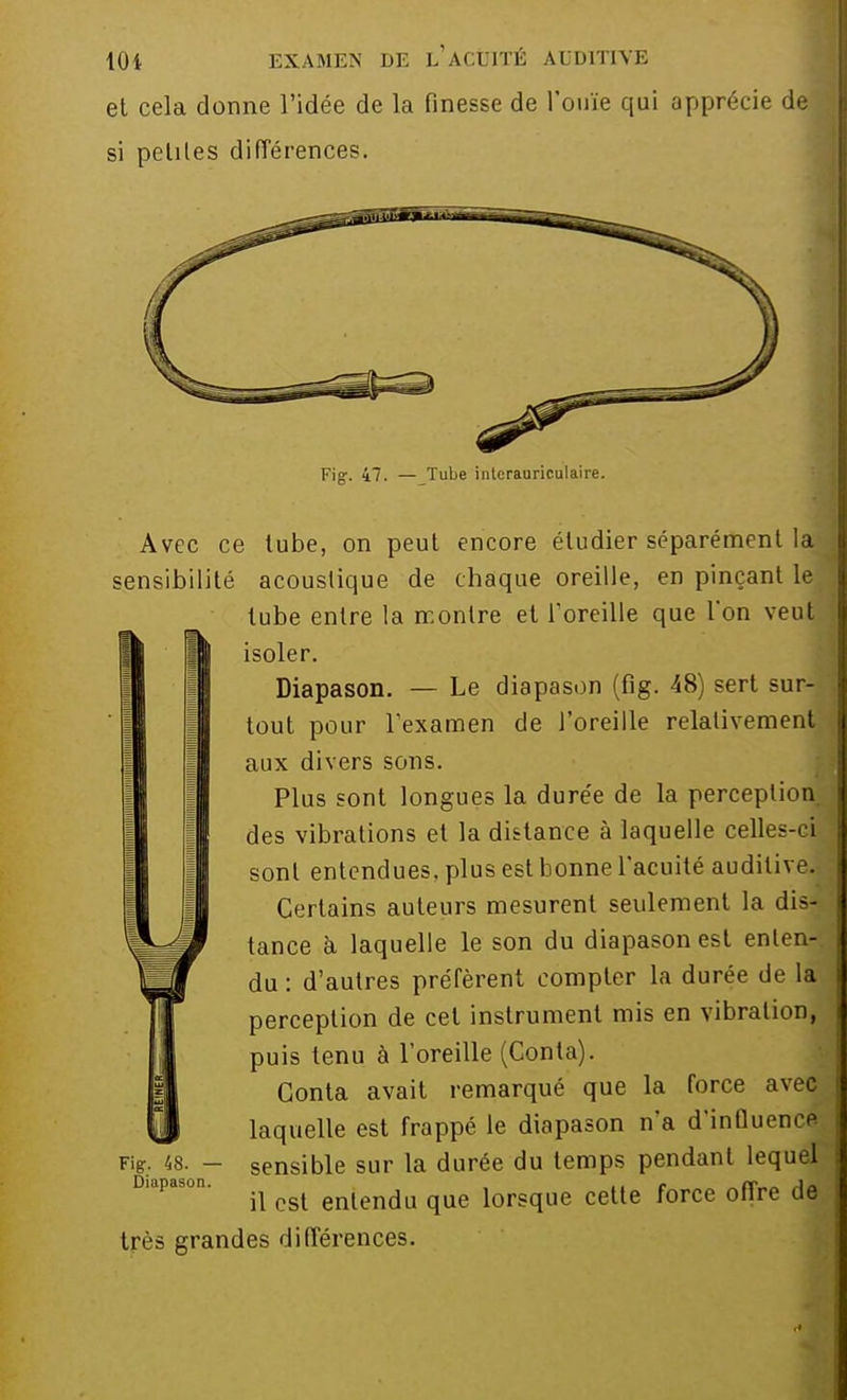 et cela donne l'idée de la finesse de l'ouïe qui apprécie de si petites différences. Fig-. 47. Tube interauriculaire. Avec ce tube, on peut encore étudier séparément la sensibilité acoustique de chaque oreille, en pinçant le tube entre la montre et l'oreille que Ton veut isoler. Diapason. — Le diapason (fig. 48) sert sur- tout pour l'examen de l'oreille relativement aux divers sons. Plus sont longues la durée de la perception des vibrations et la distance à laquelle celles-ci sont entendues, plus est bonne l'acuité auditive! Certains auteurs mesurent seulement la dis- tance à laquelle le son du diapason est enten- du : d'autres préfèrent compter la durée de la perception de cet instrument mis en vibration, puis tenu à l'oreille (Conta). Conta avait remarqué que la force avec laquelle est frappé le diapason n'a d'influence sensible sur la durée du temps pendant lequel il est entendu que lorsque cette force offre de très grandes différences. Fig. 48. — Diapason.