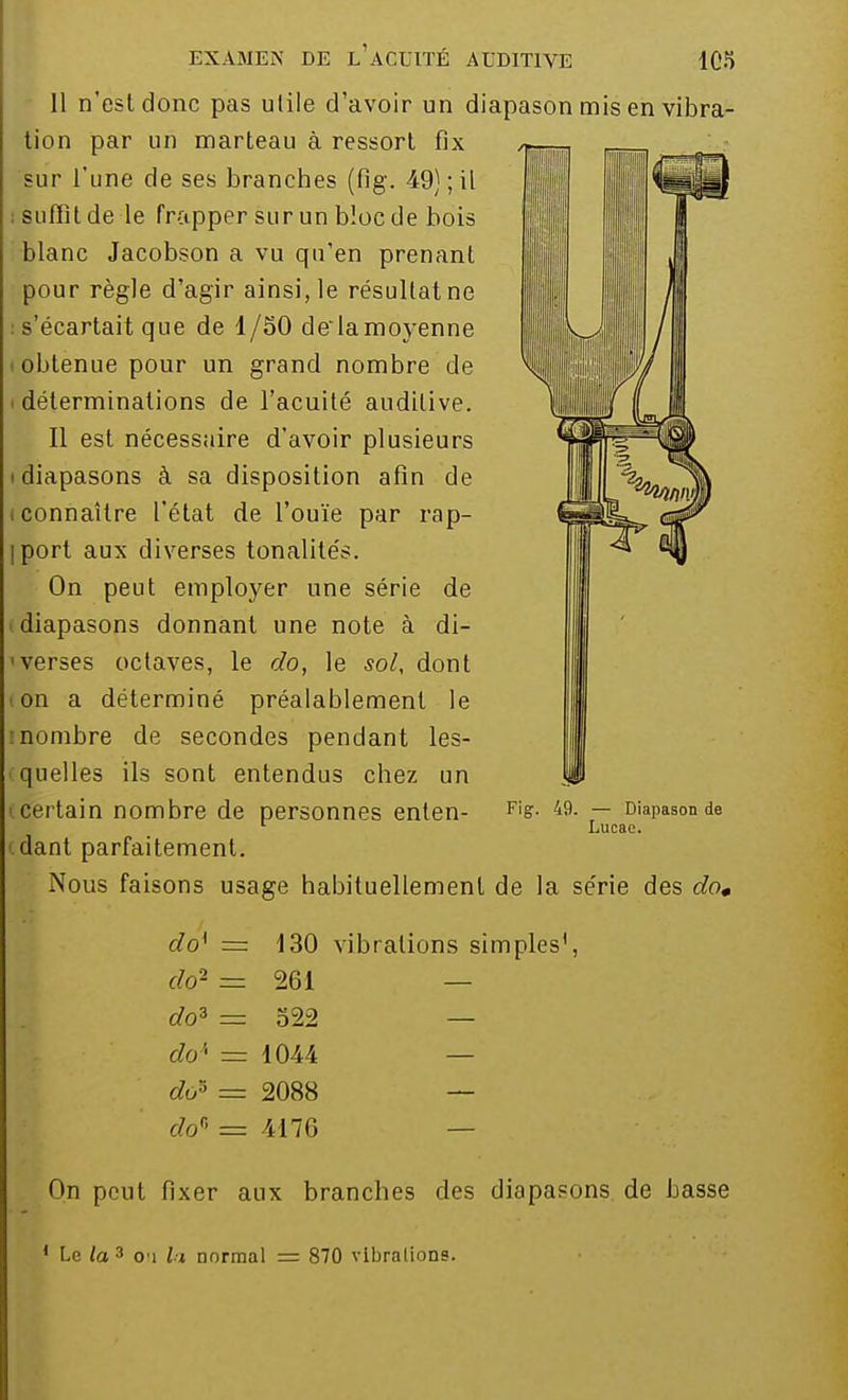 Il n'est donc pas utile d'avoir un diapason mis en vibra- tion par un marteau à ressort fix sur l'une de ses branches (fig. 49) ; il ; suffît de le frapper sur un bloc de bois blanc Jacobson a vu qu'en prenant pour règle d'agir ainsi, le résultatne s'écartait que de 1/50 de'la moyenne obtenue pour un grand nombre de déterminations de l'acuité auditive. Il est nécessaire d'avoir plusieurs diapasons à sa disposition afin de connaître l'état de l'ouïe par rap- iport aux diverses tonalités. On peut employer une série de diapasons donnant une note à di- verses octaves, le do, le sol, dont on a déterminé préalablement le inombre de secondes pendant les- quelles ils sont entendus chez un certain nombre de personnes enten- dant parfaitement. Nous faisons usage habituellement de la série des do» Fig. 49. — Diapason de Lucac. do{ = 130 vibrations simples1, do2 = 261 — do3 = 522 — do'- = 1044 — do* = 2088 — dof> = 4176 On peut fixer aux branches des diapasons de basse 1 Le la 3 o i ii normal = 870 vibrations.