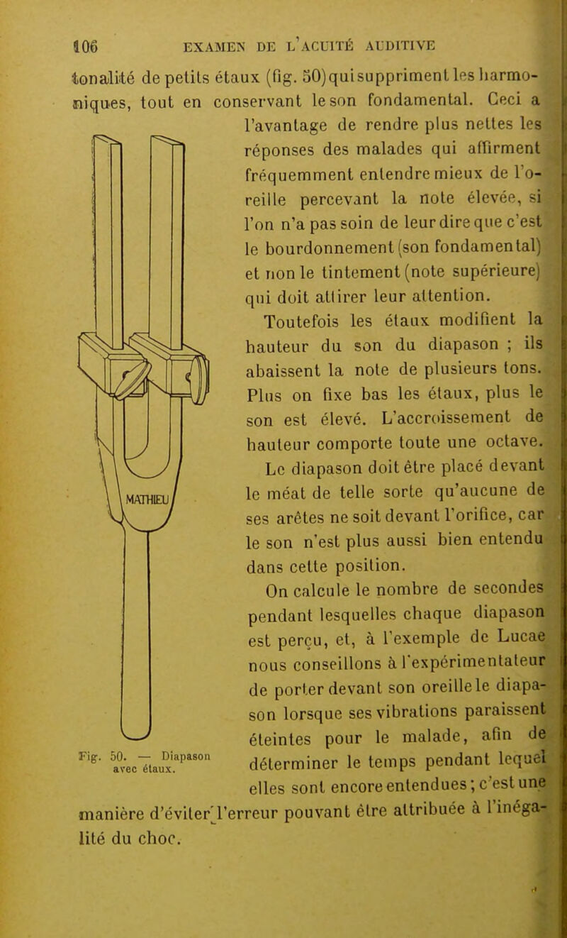 tonalité de petits étaux (fig. 50)quisupprimentles harmo- I niques, tout en conservant le son fondamental. Ceci a l'avantage de rendre plus nettes les réponses des malades qui affirment jj fréquemment entendre mieux de l'o-*; reiile percevant la note élevée, sil l'on n'a pas soin de leur dire que c'est! le bourdonnement (son fondamental) et non le tintement (note supérieure) qui doit attirer leur attention. Toutefois les étaux modifient la ^JJ^^^JJ^ hauteur du son du diapason ; ils abaissent la note de plusieurs tons. Plus on fixe bas les étaux, plus le son est élevé. L'accroissement de hauteur comporte toute une octave. Le diapason doit être placé devant le méat de telle sorte qu'aucune de ses arêtes ne soit devant l'orifice, car le son n'est plus aussi bien entendu dans cette position. On calcule le nombre de secondes pendant lesquelles chaque diapason est perçu, et, à l'exemple de Lucae nous conseillons à l'expérimentateur de porter devant son oreille le diapa- son lorsque ses vibrations paraissent éteintes pour le malade, afin de déterminer le temps pendant lequel elles sont encore entendues; c'est une manière d'évilerTerreur pouvant être attribuée à l'inéga- lité du choc. Fig. 50. — Diapason arec étaux.