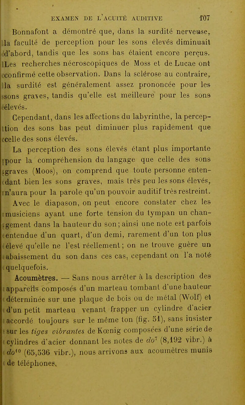 Bonnafont a démontré que, dans la surdité nerveuse, la faculté de perception pour les sons élevés diminuai! d'abord, tandis que les sons bas étaient encore perçus. ILes recherches nécroscopiques de Moss et de Lucae ont confirmé cette observation. Dans la sclérose au contraire, lia surdité est généralement assez prononcée pour les -sons graves, tandis qu'elle est meilleure pour les sons éélevés. Cependant, dans les affections du labyrinthe, la percep- tion des sons bas peut diminuer plus rapidement que ocelle des sons élevés. La perception des sons élevés étant plus importante ïpour la compréhension du langage que celle des sons ^graves (Moos), on comprend que toute personne enten- dant bien les sons graves, mais très peu les sons élevés, n'aura pour la parole qu'un pouvoir auditif très restreint. Avec le diapason, on peut encore constater chez les i musiciens ayant une forte tension du tympan un chan- .gement dans la hauteur du son; ainsi une note est parfois entendue d'un quart, d'un demi, rarement d'un ton plus élevé qu'elle ne Test réellement ; on ne trouve guère un abaissement du son dans ces cas, cependant on l'a noté < quelquefois. Acoumètres. — Sans nous arrêter à la description des appareils composés d'un marteau tombant d'une hauteur déterminée sur une plaque de bois ou de métal (Wolf) et d'un petit marteau venant frapper un cylindre d'acier accordé toujours sur le môme ton (fig. 51), sans insister sur les tiges vibrantes de Kœnig composées d'une série de (cylindres d'acier donnant les notes de do1 (8,192 vibr.) à doi0 (65,536 vibr.), nous arrivons aux acoumètres munis de téléphone?.