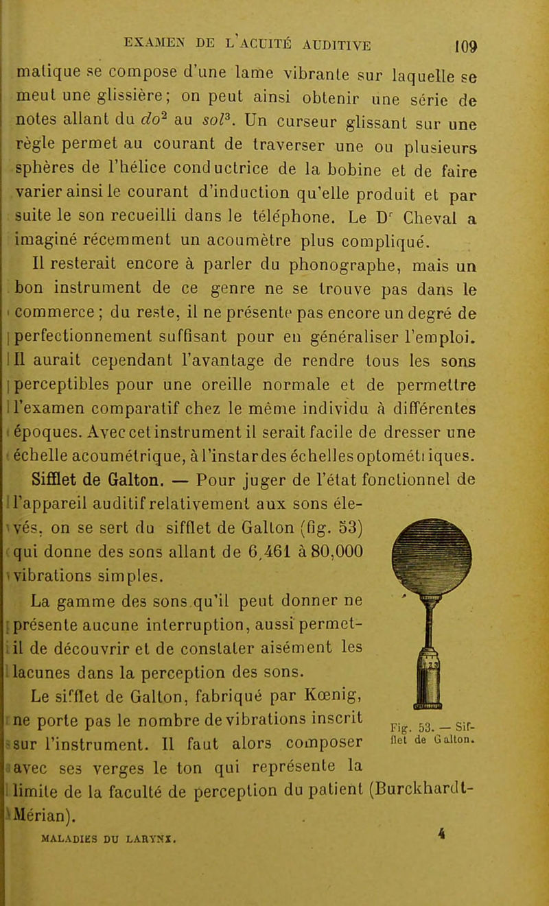 malique se compose d'une lame vibrante sur laquelle se meut une glissière; on peut ainsi obtenir une série de notes allant du do2 au sol3. Un curseur glissant sur une règle permet au courant de traverser une ou plusieurs sphères de l'hélice conductrice de la bobine et de faire varier ainsi le courant d'induction qu'elle produit et par suite le son recueilli dans le téle'phone. Le Dr Cheval a imaginé récemment un acoumètre plus compliqué. Il resterait encore à parler du phonographe, mais un bon instrument de ce genre ne se trouve pas dans le > commerce ; du reste, il ne présente pas encore un degré de | perfectionnement suffisant pour en généraliser l'emploi. III aurait cependant l'avantage de rendre tous les sons | perceptibles pour une oreille normale et de permettre I l'examen comparatif chez le même individu à différentes époques. Avec cet instrument il serait facile de dresser une échelle acoumétrique, àl'instardes échellesoptométi iques. Sifflet de Galton. — Pour juger de l'état fonctionnel de 1 l'appareil auditif relativement aux sons éle- vés, on se sert du sifflet de Galton (fig. 53) qui donne des sons allant de 6,461 à 80,000 ■ vibrations simples. La gamme des sons.qu'il peut donner ne [présente aucune interruption, aussi permet- i il de découvrir et de constater aisément les 1 lacunes dans la perception des sons. Le sirflet de Galton, fabriqué par Kœnig, : ne porte pas le nombre de vibrations inscrit sur l'instrument. Il faut alors composer a avec se3 verges le ton qui représente la limite de la faculté de perception du patient (Burckhardt- ^Mérian). MALADIES DU LARYNX. *