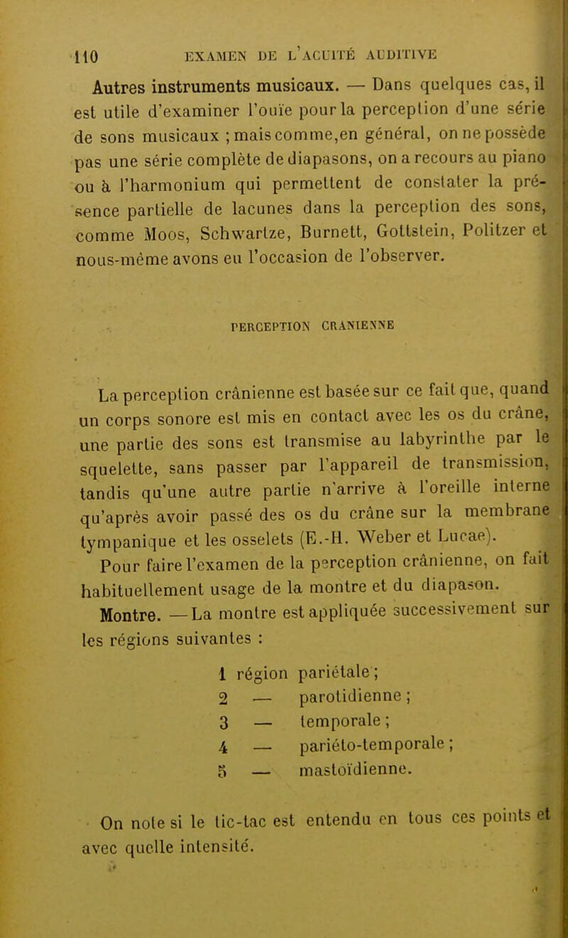 Autres instruments musicaux. — Dans quelques cas, il est utile d'examiner l'ouïe pour la perception d'une série»; de sons musicaux ; mais comme,en général, on ne possède* pas une série complète de diapasons, on a recours au piano- ou à. l'harmonium qui permettent de constater la pré- sence partielle de lacunes dans la perception des sons,, comme Moos, Schwartze, Burnett, Gottstein, Politzer et nous-mème avons eu l'occasion de l'observer. PERCEPTION CRANIENNE La perception crânienne est basée sur ce fait que, quand un corps sonore est mis en contact avec les os du crâne, une partie des sons est transmise au labyrinthe par le squelette, sans passer par l'appareil de transmissi.>nr tandis qu'une autre partie n'arrive à l'oreille interne qu'après avoir passé des os du crâne sur la membrane tympanique et les osselets (E.-H. Weber et Lucae). Pour faire l'examen de la perception crânienne, on fuit habituellement usage de la montre et du diapason. Montre. —La montre est appliquée successivement sur les régions suivantes : 1 région pariétale ; 2 — parotidienne ; 3 — temporale ; 4 _ pariéto-temporale ; 5 — mastoïdienne. On note si le tic-tac est entendu en tous ces points et avec quelle intensité.