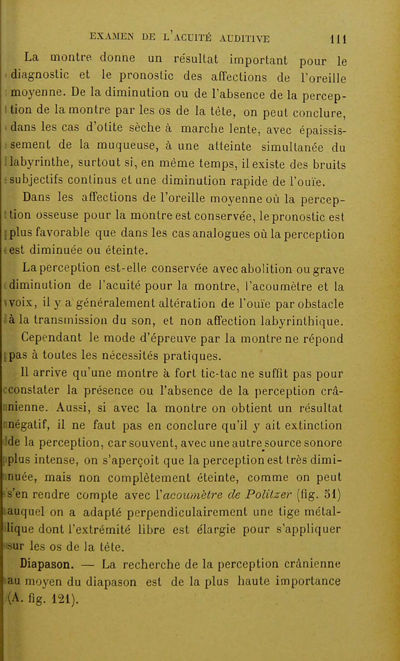 La montre donne un résultat important pour le diagnostic et le pronostic des affections de l'oreille moyenne. De la diminution ou de l'absence de la percep- I tion de la montre par les os de la tête, on peut conclure, . dans les cas d'otite sèche à marche lente, avec épaissis- : sèment de la muqueuse, à une atteinte simultanée du labyrinthe, surtout si, en même temps, il existe des bruits ; subjectifs continus et une diminution rapide de l'ouïe. Dans les affections de l'oreille moyenne où la percep- tion osseuse pour la montre est conservée, le pronostic est plus favorable que dans les cas analogues où la perception est diminuée ou éteinte. La perception est-elle conservée avec abolition ou grave diminution de l'acuité pour la montre, l'acoumèlre et la voix, il y a généralement altération de l'ouïe par obstacle à la transmission du son, et non affection labyrintbique. Cependant le mode d'épreuve par la montre ne répond ipas à toutes les nécessités pratiques. Il arrive qu'une montre à fort tic-tac ne suffit pas pour constater la présence ou l'absence de la perception crâ- nnienne. Aussi, si avec la montre on obtient un résultat nnégatif, il ne faut pas en conclure qu'il y ait extinction de la perception, car souvent, avec une autre source sonore plus intense, on s'aperçoit que la perception est très dimi- nuée, mais non complètement éteinte, comme on peut -s'en rendre compte avec Vacoumètre de Politzer (fig. 51) auquel on a adapté perpendiculairement une tige métal- lique dont l'extrémité libre est élargie pour s'appliquer ■isur les os de la téte. Diapason. — La recherche de la perception crânienne tau moyen du diapason est de la plus haute importance (A. fig. 121).