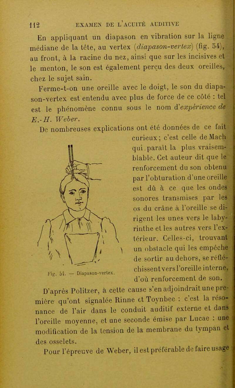 En appliquant un diapason en vibration sur la ligne médiane de la tête, au vertex (diapason-verlex) (fig. ofyM au front, à la racine du nez, ainsi que sur les incisives et le menton, le son est également perçu des deux oreilles,! chez le sujet sain. Ferme-t-on une oreille avec le doigt, le son du diapa- son-vertex est entendu avec plus de force de ce côté : tel est le phénomène connu sous le nom d'expérience dm E.-H. Weber. De nombreuses explications ont été données de ce fait curieux ; c'est celle de Mach qui paraît la plus vràiseofl blable. Cet auteur dit que le renforcement du son obtenu par l'obturation d'une oreille est dû à ce que les ondes sonores transmises par les os du crâne à l'oreille se di- rigent les unes vers le laby- rinthe elles autres vers l'ex- térieur. Celles-ci, trouvant \ un obstacle qui les empêche de sortir au dehors, se réflé- chissent vers l'oreille interne, Fig. Ô4. — Diapason-vertex. d'où renforcement de son. k D'après Politzer, à cette cause s'en adjoindrait une pre- mière qu'ont signalée Rinne et Toynbee : c'est la réso- nance de l'air dans le conduit auditif externe et dans l'oreille moyenne, et une seconde émise par Lucae : une modification de la tension de la membrane du tympan et des osselets. Pour l'épreuve de Weber, il est préférable de faire usage