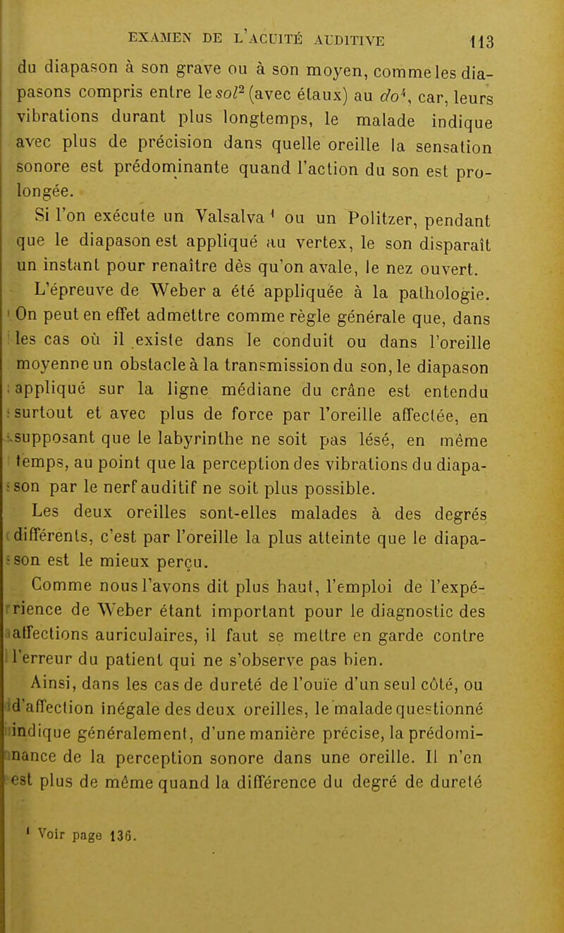 du diapason à son grave ou à son moyen, comme les dia- pasons compris entre le soP (avec élaux) au do\ car, leurs vibrations durant plus longtemps, le malade indique avec plus de précision dans quelle oreille la sensation sonore est prédominante quand l'action du son est pro- longée. Si l'on exécute un Valsalva K ou un Politzer, pendant que le diapason est appliqué au vertex, le son disparaît un instant pour renaître dès qu'on avale, le nez ouvert. L'épreuve de Weber a été appliquée à la pathologie. |. On peut en effet admettre comme règle générale que, dans les cas où il existe dans le conduit ou dans l'oreille moyenne un obstacle à la transmission du son, le diapason ; appliqué sur la ligne médiane du crâne est entendu : surtout et avec plus de force par l'oreille affectée, en •.supposant que le labyrinthe ne soit pas lésé, en même temps, au point que la perception des vibrations du diapa- •son par le nerf auditif ne soit plus possible. Les deux oreilles sont-elles malades à des degrés différents, c'est par l'oreille la plus atteinte que le diapa- son est le mieux perçu. Comme nous l'avons dit plus haut, l'emploi de l'expé- rience de Weber étant important pour le diagnostic des affections auriculaires, il faut se mettre en garde contre l'erreur du patient qui ne s'observe pas bien. Ainsi, dans les cas de dureté de l'ouïe d'un seul côté, ou id'affection inégale des deux oreilles, le malade questionné indique généralement, d'une manière précise, la prédomi- nance de la perception sonore dans une oreille. Il n'en est plus de môme quand la différence du degré de dureté 1 Voir page 136.