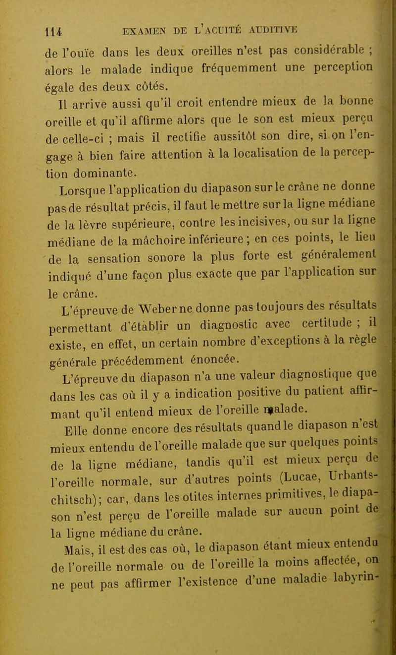 de l'ouïe dans les deux oreilles n'est pas considérable ; alors le malade indique fréquemment une perception égale des deux côtés. Il arrive aussi qu'il croit entendre mieux de la bonne oreille et qu'il affirme alors que le son est mieux perçu de celle-ci ; mais il rectifie aussitôt son dire, si on l'en- gage à bien faire attention à la localisation de la percep- tion dominante. Lorsque l'application du diapason sur le crâne ne donne pas de résultat précis, il faut le mettre sur la ligne médiane de la lèvre supérieure, contre les incisives, ou sur la ligne médiane de la mâchoire inférieure ; en ces points, le lieu de la sensation sonore la plus forte est généralement indiqué d'une façon plus exacte que par l'application sur le crâne. L'épreuve de Weber ne donne pas toujours des résultats permettant d'établir un diagnostic avec certitude ; il existe, en effet, un certain nombre d'exceptions à la règle générale précédemment énoncée. L'épreuve du diapason n'a une valeur diagnostique que dans les cas où il y a indication positive du patient affir- mant qu'il entend mieux de l'oreille njalade. Elle donne encore des résultats quand le diapason n'est mieux entendu de l'oreille malade que sur quelques points de la ligne médiane, tandis qu'il est mieux perçu de l'oreille normale, sur d'autres points (Lucae, Urbants- chitsch); car, dans les otites internes primitives, le diapa- son n'est perçu de l'oreille malade sur aucun point de la ligne médiane du crâne. Mais, il est des cas où, le diapason étant mieux entendu de l'oreille normale ou de l'oreille la moins affectée, on ne peut pas affirmer l'existence d'une maladie labyrin-