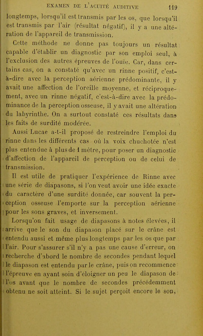 longtemps, lorsqu'il est transmis par les os, que lorsqu'il est transmis par l'air (résultat négatif), il y a une alté- ration de l'appareil de transmission. Cotte méthode ne donne pas toujours un résultat capable d'établir un diagnostic par son emploi seul, à l'exclusion des autres épreuves de l'ouïe. Car, dans cer- tains cas, on a constaté qu'avec un rinne positif, c'est- à-dire avec la perception aérienne prédominante, il y avait une affection de l'oreille moyenne, et réciproque- ment, avec un rinne négatif, c'est-à-dire avec la prédo- minance de la perception osseuse, il y avait une altération du labyrinthe. On a surtout constaté ces résultats dan» '. les faits de surdité modérée. Aussi Lucae a-t-il proposé de restreindre l'emploi du rinne dans les différents cas où la voix chuchotée n'est plus entendue à plus de 1 mètre, pour poser un diagnostic - d'affection de l'appareil de perception ou de celui de transmission. Il est utile de pratiquer l'expérience de Rinne avec i une série de diapasons, si l'on veut avoir une idée exacte i du caractère d'une surdité donnée, car souvent la per- • ception osseuse l'emporte sur la perception aérienne ipour les sons graves, et inversement. Lorsqu'on fait usage de diapasons à notes élevées, il i arrive que le son du diapason placé sur le crâne est • entendu aussi et même plus longtemps par les os que par l'air. Pour s'assurer s'il n'y a pas une cause d'erreur, on i recherche d'abord le nombre de secondes pendant lequel le diapason est entendu parle crâne, puis on recommence I l'épreuve en ayant soin d'éloigner un peu le diapason de: l'os avant que le nombre de secondes précédemment obtenu ne soit atteint. Si le sujet perçoit encore le son,