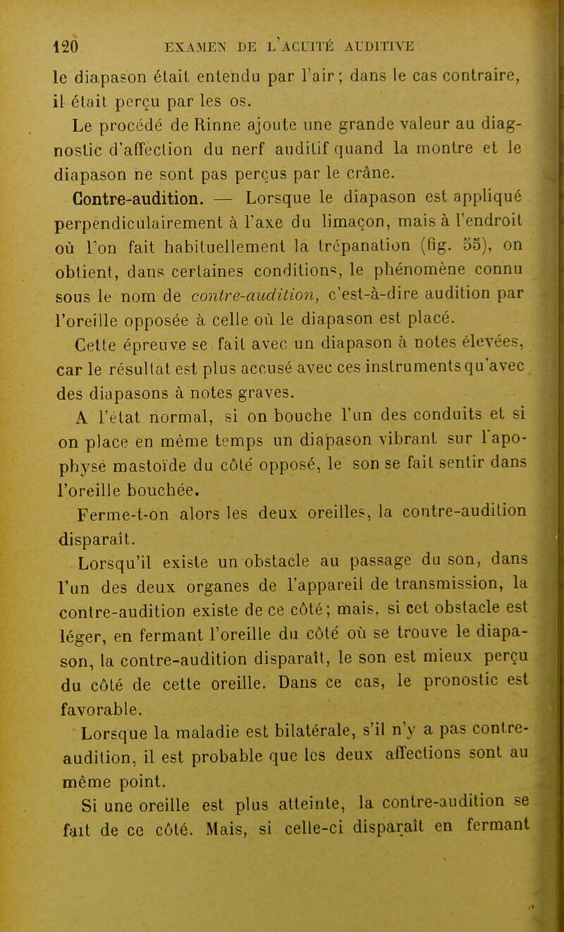 le diapason était entendu par l'air; dans le cas contraire, il était perçu par les os. Le procédé de Rinne ajoute une grande valeur au diag- nostic d'affection du nerf auditif quand la montre et le diapason ne sont pas perçus par le crâne. Contre-audition. — Lorsque le diapason est appliqué perpendiculairement à l'axe du limaçon, mais à l'endroit où Ton fait habituellement la trépanation (fig. 55), on obtient, dans certaines conditions le phénomène connu sous le nom de contre-audition, c'est-à-dire audition par l'oreille opposée à celle où le diapason est placé. Cette épreuve se fait avec un diapason à notes élevées, car le résultat est plus accusé avec ces instruments qu'avec des diapasons à notes graves. A l'état normal, si on bouche l'un des conduits et si on place en même temps un diapason vibrant sur l'apo- physe mastoïde du côté opposé, le son se fait sentir dans l'oreille bouchée. Ferme-t-on alors les deux oreilles, la contre-audition disparaît. Lorsqu'il existe un obstacle au passage du son, dans l'un des deux organes de l'appareil de transmission, la contre-audition existe de ce côté; mais, si cet obstacle est léger, en fermant l'oreille du côté où se trouve le diapa- son, la contre-audition disparaît, le son est mieux perçu du côté de cette oreille. Dans ce cas, le pronostic est favorable. Lorsque la maladie est bilatérale, s'il n'y a pas contre- audition, il est probable que les deux affections sont au même point. Si une oreille est plus atteinte, la contre-audition se fait de ce côté. Mais, si celle-ci disparaît en fermant