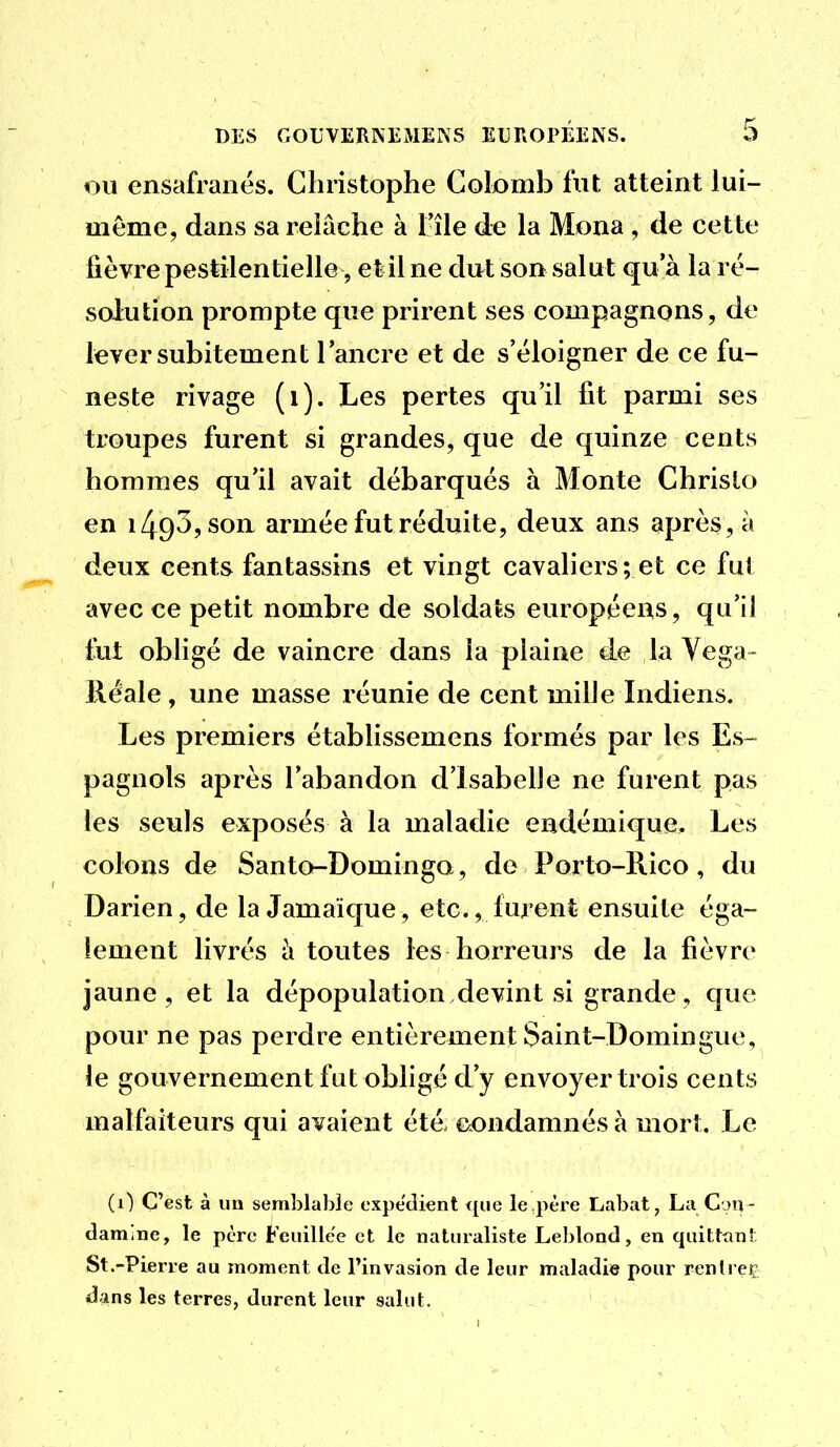 OU ensafranés. Christophe Colomb fut atteint lui- même, dans sa relâche à l'île de la Mona, de cette fièvre pestilentielle, et il ne dut son salut qu'à la ré- solution prompte que prirent ses compagnons, de lever subitement l'ancre et de s'éloigner de ce fu- neste rivage (i). Les pertes qu'il fît parmi ses troupes furent si grandes, que de quinze cents hommes qu'il avait débarqués à Monte Chrislo en 1493, son armée fut réduite, deux ans après, à deux cents fantassins et vingt cavaliers; et ce fui avec ce petit nombre de soldats européens, qu'il to obligé de vaincre dans la plaine de la Yega- Réale, une masse réunie de cent mille Indiens. Les premiers établissemens formés par les Es- pagnols après l'abandon d'Isabelle ne furent pas les seuls exposés à la maladie endémique. Les colons de Santo-Domingo, do Porto-Rico, du Darien, de la Jamaïque, etc., furent ensuite éga- lement livrés h toutes les horreurs de la fièvre jaune, et la dépopulation devint si grande, que pour ne pas perdre entièrement Saint-Domingue, le gouvernement fat obligé d'y envoyer trois cents malfaiteurs qui avaient été condamnés à mort. Le (0 C'est à un semblable expédient que le père Labat, La Con - damine, le père Feuille'e et le naturaliste Leblond, en quitttin! St.-Pierre au moment de l'invasion de leur maladie pour rentreç dans les terres, durent leur salut.