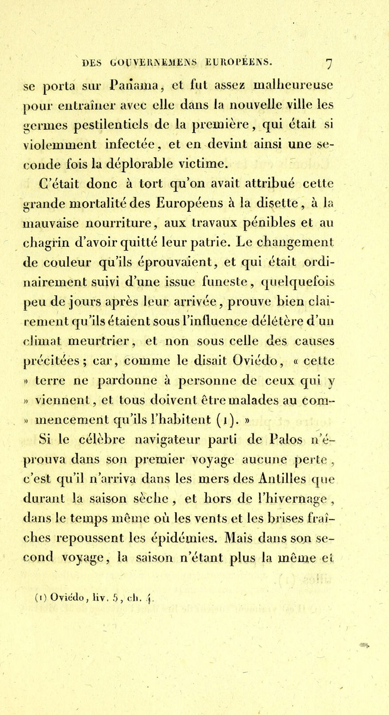 se porta sur Panama, et fut assez malheureuse pour entraîner avec elle dans la nouvelle ville les ij;crmes pestilentiels de la première, qui était si violemment infectée , et en devint ainsi une se- conde fois la déplorable victime. C'était donc à tort qu'on avait attribué cette grande mortalité des Européens à la disette, à la mauvaise nourriture, aux travaux pénibles et au chagrin d'avoir quitté leur patrie. Le changement de couleur qu'ils éprouvaient, et qui était ordi- nairement suivi d'une issue funeste, quelquefois peu de jours après leur arrivée, prouve bien clai- rement qu'ils étaient sous Finfluence délétère d'un climat meurtrier, et non sous celle des causes précitées ; car, comme le disait Oviédo, « cette » terre ne pardonne à personne de ceux qui y » viennent, et tous doivent être malades au com- » mencement qu'ils l'habitent (i). » Si le célèbre navigateur parti de Palos n'é- prouva dans son premier voyage aucune perte , c'est qu'il n'arriva dans les mers des Antilles que durant la saison sèche , et hors de l'hivernage , dans le temps môme où les vents et les brises fraî- ches repoussent les épidémies. Mais dans son se- cond voyage, la saison n'étant plus la même et