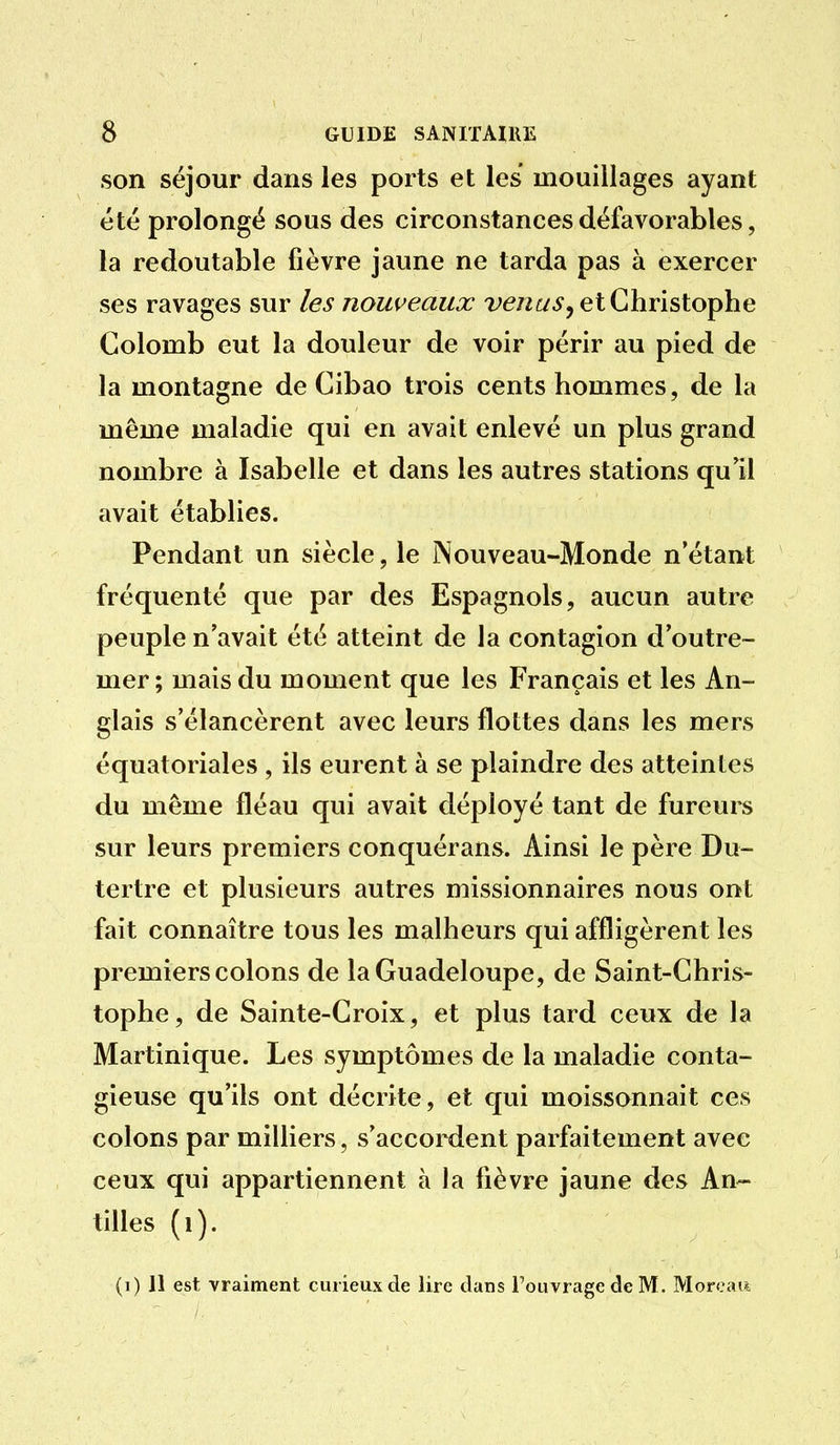 son séjour dans les ports et les mouillages ayant été prolongé sous des circonstances défavorables, la redoutable fièvre jaune ne tarda pas à exercer ses ravages sur les nouveaux w/zt/^, et Christophe Colomb eut la douleur de voir périr au pied de la montagne de Cibao trois cents hommes, de la même maladie qui en avait enlevé un plus grand nombre à Isabelle et dans les autres stations qu'il avait établies. Pendant un siècle, le Nouveau-Monde n'étant fréquenté que par des Espagnols, aucun autre peuple n'avait été atteint de la contagion d'outre- mer; mais du moment que les Français et les An- glais s'élancèrent avec leurs flottes dans les mers équatoriales , ils eurent à se plaindre des atteintes du même fléau qui avait déployé tant de fureurs sur leurs premiers conquérans. Ainsi le père Du- tertre et plusieurs autres missionnaires nous ont fait connaître tous les malheurs qui affligèrent les premiers colons de la Guadeloupe, de Saint-Chris- tophe, de Sainte-Croix, et plus tard ceux de la Martinique. Les symptômes de la maladie conta- gieuse qu'ils ont décrite, et qui moissonnait ces colons par milliers, s'accoixlent parfaitement avec ceux qui appartiennent à la fièvre jaune des An- tilles (i). (i) 11 est vraiment curieux de lire dans l'ouvrage de M. Morcau