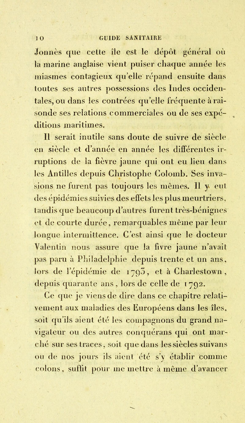 Jonnès que cette île est le dépôt général où la marine anglaise vient puiser chaque année les miasmes contagieux qu'elle répand ensuite dans toutes ses autres possessions des Indes occiden- tales, ou dans les contrées qu'elle fréquente à rai- sonde ses relations commerciales ou de ses expé- ditions maritimes. Il serait inutile sans doute de suivre de siècle en siècle et d'année en année les différentes ir- ruptions de la fièvre jaune qui ont eu lieu dans les Antilles depuis Christophe Colomb. Ses inva- sions ne furent pas toujours les mêmes. Il y eut des épidémies suivies des effets les plus meurtriers, tandis que beaucoup d'autres furent très-bénignes et de courte durée, remarquables même par leur longue intermittence. C'est ainsi que le docteur Yalentin nous assure que la fivre jaune n'avait pas paru à Philadelphie depuis trente et un ans, lors de l'épidémie de 1795, et à Charlestown , depuis quarante ans , lors de celle de i 792. Ce que je viens de dire dans ce chapitre relati- vement aux maladies des Européens dans les îles, soit qu'ils aient été les compagnons du grand na- vigateur ou des autres conquérans qui ont mar- ché sur ses traces, soit que dans les siècles suivans ou de nos jours ils aient été s'y établir comme colons, suffit pour me mettre à même d'avancer