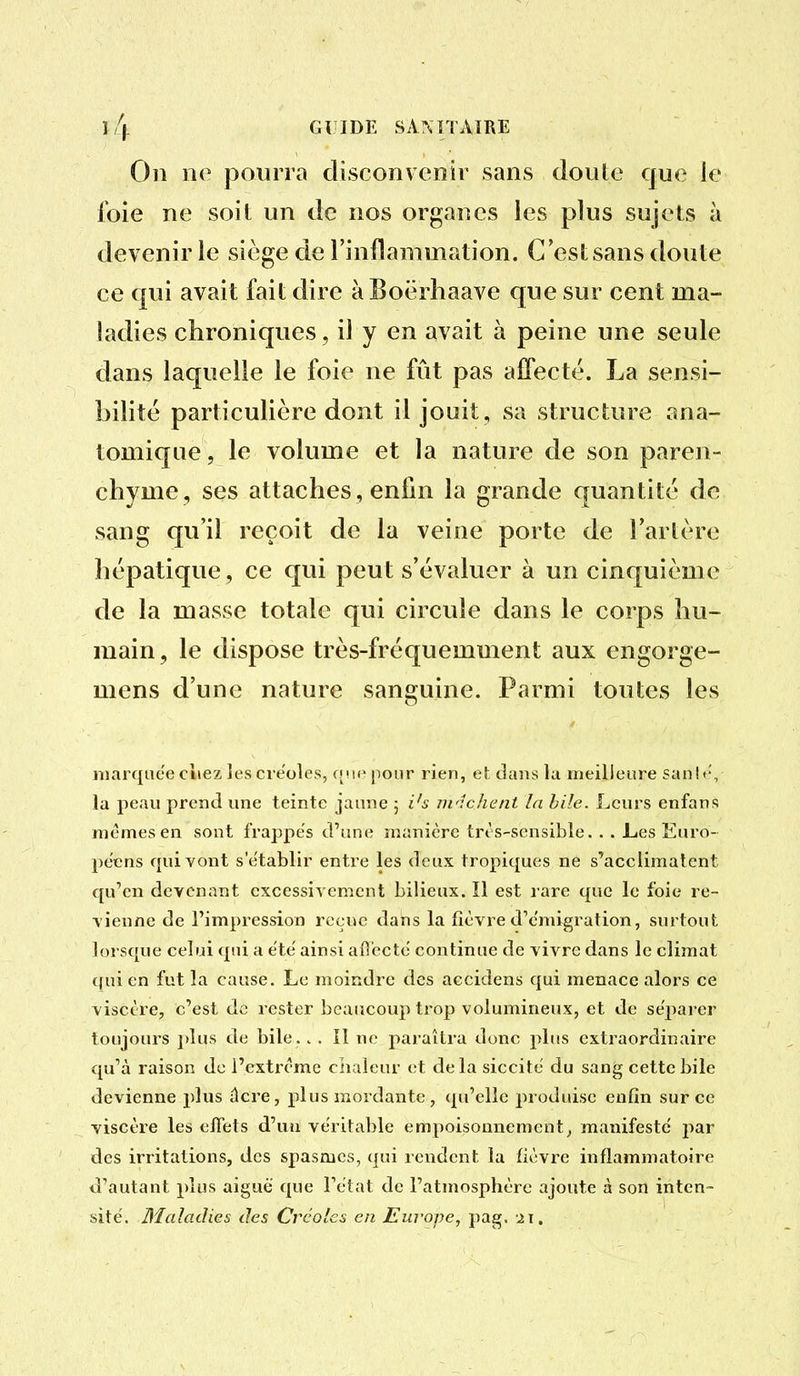 l/j. GlîIDE SAMTAïRE On ne pourra disconvenir sans doule que ie foie ne soil un de nos organes les plus sujets à devenir le siège de l'inflammation. C'est sans doute ce qui avait fait dire à Eoërhaave que sur cent ma- ladies chroniques, il y en avait à peine une seule dans laquelle le foie ne fût pas affecté. La sensi- bilité particulière dont il jouit, sa structure ana- tomique, le volume et la nature de son paren- chyme, ses attaches, enfin la grande quantité de sang qu'il reçoit de la veine porte de l'artère hépatique, ce qui peut s'évaluer à un cinquième de la masse totale qui circule dans le corps hu- main , le dispose très-fréquemment aux engorge- mens d'une nature sanguine. Parmi toutes les marquée ciiez les créoles, f['ie pour rien, et: dans la meilleure san!<v la peau prend une teinte jaune ; i^s iwichcnt la bile. Leurs enfans mêmes en sont frappes d'une manière trt s-sensible. . . Les Euro- péens rpiivont s'établir entre les deux tropiques ne s'acclimatent qu'en devenant excessivement bilieux. Il est rare que le foie re- vienne de l'impression reçue dans la fièvre d'émigration, surtout lorsque celui qui a été ainsi afî'ecté continue de vivre dans le climat qui en fut la cause. Le moindre des accidens qui menace alors ce viscère, c'est de rester beaucoup trop volumineux, et de sépai-er toujours plus de bile. . . Il ne paraîtra donc plus extraordinaire qu'à raison de l'extrême chaleur et delà siccité du sang cette bile devienne plus ûcre, plus mordante, qu'elle produise enfin sur ce viscère les efiets d'un véritable empoisonnement^ manifesté jiar des irritations, des spasmes, qui rendent la fièvre inflammatoire d'autant plus aiguë que l'état de l'atmosphère ajoute à son inten- sité. Maladies des Créoles en Europe, pag. ,