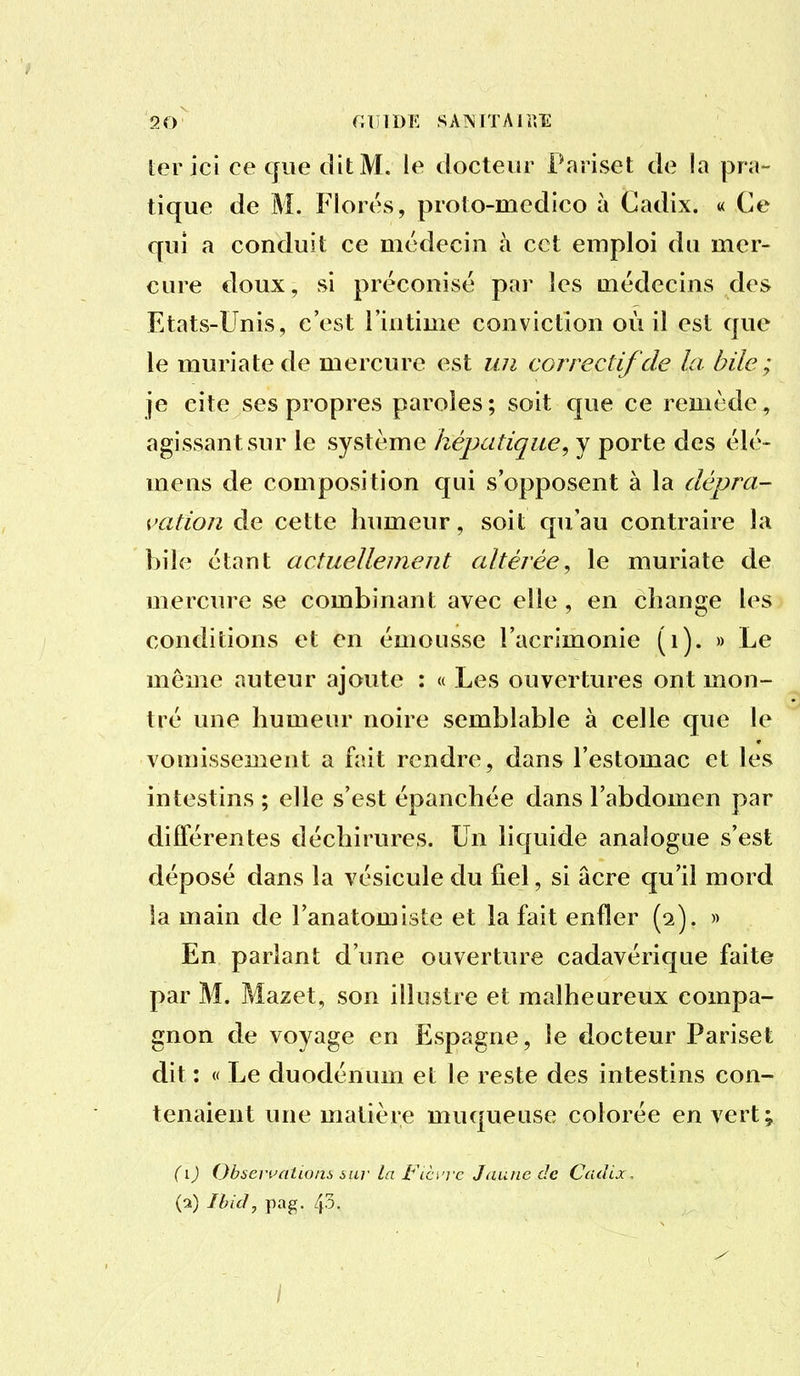 1er ici ce que dit M. le docteur Fariset de la pra- tique de M. Flores, proto-mcdico à Cadix. « Ce qui a conduit ce médecin à cet emploi du mer- cure doux, si préconisé par les médecins des Etats-Unis, c'est l'intime conviction où il est que le muriatede mercure est un correctif de la bile; je cite ses propres paroles ; soit que ce remède, agissant sur le système hépatique, y porte des élé- mens de composition qui s'opposent à la dépra- vation de cette humeur, soit qu'au contraire la bile étant actuellement altérée^ le muriate de mercure se combinant avec elle , en change les conditions et en émousse l'acrimonie (i). » Le même auteur ajoute : « Les ouvertures ont mon- tré une humeur noire semblable à celle que le vomissement a fait rendre, dans l'estomac et les intestins ; elle s'est épanchée dans l'abdomen par différentes déchirures. Un liquide analogue s'est déposé dans la vésicule du fiel, si acre qu'il mord la main de l'anatomiste et la fait enfler (2). » En parlant d'une ouverture cadavérique faite par M. Mazet, son illustre et malheureux compa- gnon de voyage en Espagne, le docteur Pariset dit : « Le duodénum et le reste des intestins con- tenaient une matière muqueuse colorée en vert; {i) Observation!, sur la FiCi'vc Jaune de Cadix, (2) Ibid, pag. 43.