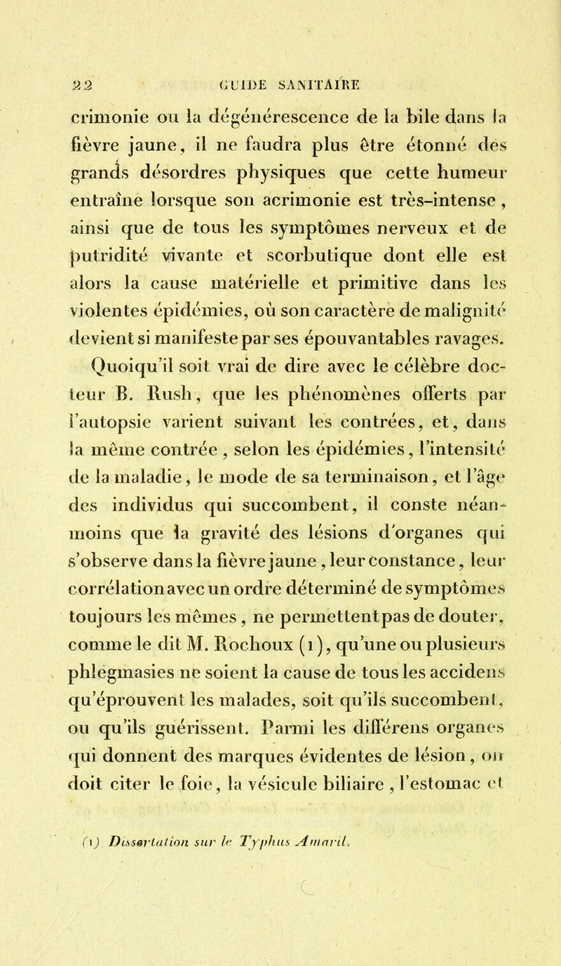 crimonîe ou ia dégénérescence de la bile dans fa fièvre jaune , il ne faudra plus être étonné dés grands désordres physiques que cette humeur entraîne lorsque son acrimonie est très-intense, ainsi que de tous les symptômes nerveux et de putridité vivante et scorbutique dont elle est alors la cause matérielle et primitive dans les violentes épidémies, où son caractère de malignité devient si manifeste par ses épouvantables ravages. Quoiqu'il soit vrai de dire avec le célèbre doc- teur B. Rush, que les phénomènes olTerts par Fautopsie varient suivant les contrées, et, dans la même contrée , selon les épidémies, l'intensité de la maladie, le mode de sa terminaison, et l'âge des individus qui succombent, il conste néan- moins que \di gravité des lésions d'organes qui s'observe dans la fièvre jaune, leur constance, leui- corrélation avec un ordre déterminé de symptômes toujours les mêmes , ne permettent pas de douter, comme le dit M. Rochoux (i), qu'une ou plusieurs phlegmasies ne soient la cause de tous les accidens qu'éprouvent les malades, soit qu'ils succombent, ou qu'ils guérissent. Parmi les dilTérens organes qui donnent des marques évidentes de lésion, ou doit citer le foie, la vésicule biliaire , l'estomac et ( 1 ) Disssrtalion sur If Typhus Aiiiaril,