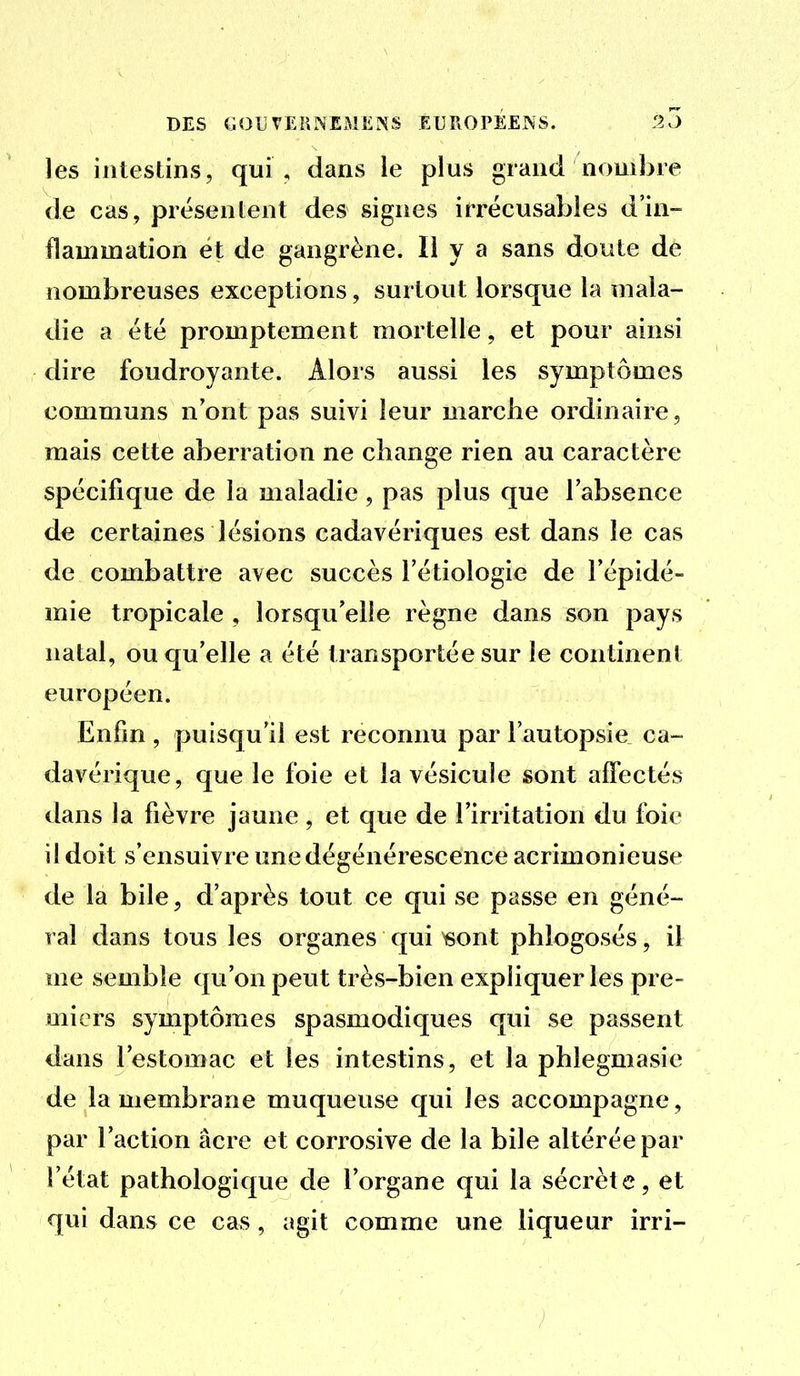 les intestins, qui , dans le plus grand nombre de cas, présentent des signes irrécusables d'in- flammation et de gangrène. Il y a sans doute de nombreuses exceptions, surtout lorsque la mala- die a été promptement mortelle, et pour ainsi dire foudroyante. Alors aussi les symptômes communs n'ont pas suivi leur marche ordinaire, mais cette aberration ne change rien au caractère spécifique de la maladie , pas plus que l'absence de certaines lésions cadavériques est dans le cas de combattre avec succès l'étiologie de l'épidé- mie tropicale , lorsqu'elle règne dans son pays natal, ou qu'elle a été transportée sur le continenl européen. Enfin , puisqu'il est reconnu par l'autopsie ca- davérique, que le foie et la vésicule sont affectés dans la fièvre jaune, et que de l'irritation du foie il doit s'ensuivre une dégénérescence acrimonieuse de la bile, d'après tout ce qui se passe en géné- ral dans tous les organes qui «ont phlogosés, il me semble qu'on peut très-bien expliquer les pre- miers symptômes spasmodiques qui se passent clans l'estomac et les intestins, et la phlegmasie de la membrane muqueuse qui les accompagne, par l'action acre et corrosive de la bile altérée par l'état pathologique de l'organe qui la sécrète, et qui dans ce cas, agit comme une liqueur irri-