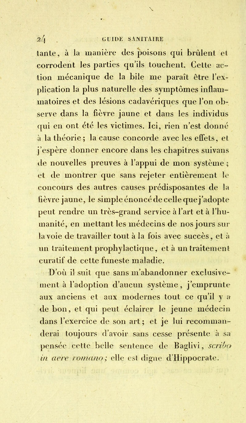 \ 24 GUIDE SANITAIRI; tante, à la manière des poisons qui brûlent et corrodent les parties qu'ils touchent. Cette ac- tion mécanique de la bile me paraît être l'ex- plication la plus naturelle des symptômes inflam- matoires et des lésions cadavériques que l'on ob- serve dans la fièvre jaune et dans les individus qui en ont été les victimes. Ici, rien n'est donné à la théorie ; la cause concorde avec les effets, et j'espère donner encore dans les chapitres suivans de nouvelles preuves à l'appui de mon système ; et de montrer que sans rejeter entièrement le concours des autres causes prédisposantes de la fièvre jaune, le simple énoncé de celle que j'adopte peut rendre un très-grand service à l'art et à l'hu- manité, en mettant les médecins de nos jours sur la voie de travailler tout à la fois avec succès, et à un traitement prophylactique, et à un traitement curatif de cette funeste maladie. D'où il suit que sans m'abandonner exclusive- ment à l'adoption d'aucun système, j'emprunte aux anciens et aux modernes tout ce qu'il y a de bon, et qui peut éclairer le jeune médecin dans l'exercice de son art; et je lui recomman- derai toujours d'avoir sans cesse présente à sa pensée cette belle sentence de Baglivi, scriho in acre romano; elle est digne d'Hippocrate,