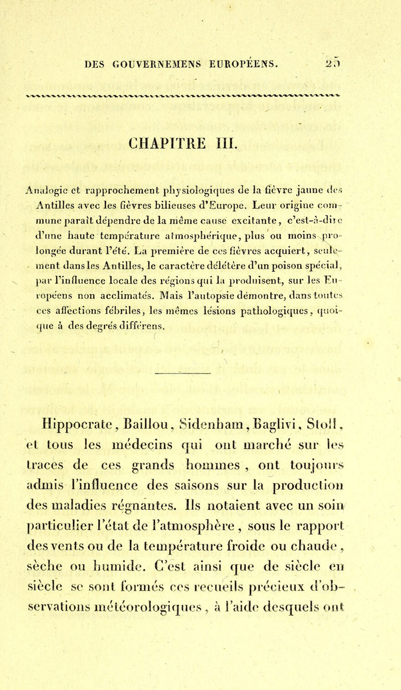 CHAPITRE III. Analogie et rapprochement physiologiques de la fièvre jaune des Antilles avec les fièvres bilieuses d'Europe, Leur origine coin- mune paraît déjjendre de la même cause excitante, c'est-;Vdiî c d'une haute température afmosphe'rique, plus ou moins pro- longe'e durant l'e'te'. La première de ces fièvres acquiert, seule- ment dansles Antilles, le caractère déle'tère d'un poison spécial, par l'influence locale des régions qui la produisent, sur les Eu lopéens non acclimate's. Mais l'autopsie démontre, dans toutes ces affections fébriles, les mêmes lésions pathologiques, quoi- <|ue à des degrés difft'rens. Hippocrate, Baillou, Sidenham, Baglivi, Sloll, et tous les médecins qui ont marché sur les traces de ces grands hommes , ont toujours admis l'influence des saisons sur la production des maladies régnantes. Ils notaient avec un soin particulier l'état de l'atmosphère , sous le rapport des vents ou de la température froide ou chaude , sèche ou humide. C'est ainsi que de siècle en siècle se sont formés ces recueils précieux d'ob- servations météorologiques , à l'aide desquels oni
