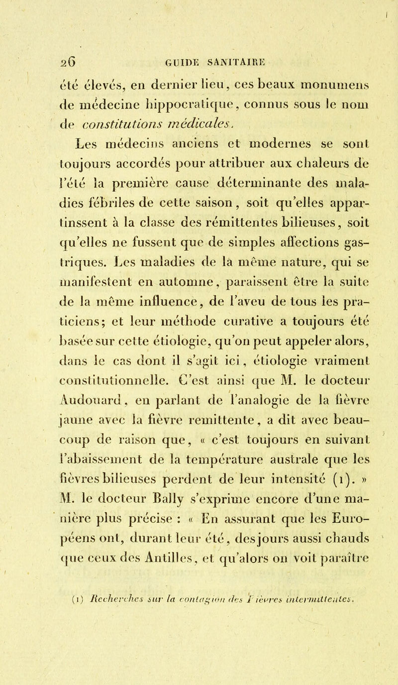 été élevés, en dernier lieu, ces beaux monumens de médecine hippocratique, connus sous le nom de constitutions médicales. Les médecins anciens et modernes se sont toujours accordés pour attribuer aux chaleurs de î'élé la première cause déterminante des mala- dies fébriles de cette saison, soit qu'elles appar- tinssent à la classe des rémittentes bilieuses, soit qu'elles ne fussent que de simples affections gas- triques. Les maladies de la même nature, qui se manifestent en automne, paraissent être la suite de la même influence, de l'aveu de tous les pra- ticiens; et leur méthode curative a toujours été basée sur cette étiologie, qu'on peut appeler alors, dans le cas dont il s'agit ici, étiologie vraiment constitutionnelle. C'est ainsi que M. le docteur Audouard, en parlant de l'analogie de la fièvre jaune avec la fièvre rémittente, a dit avec beau- coup de raison que, « c'est toujours en suivant l'abaissement de la température australe que les fièvres bilieuses perdent de leur intensité (i). » M. le docteur Bally s'exprime encore d'une ma- nière plus précise : « En assurant que les Euro- péens ont, durant leur été, des jours aussi chauds que ceux des Antilles, et qu'alors on voit paraître (i) Recherches ncr la conlagio/t des i ièurei> inlerîinHeiUes.