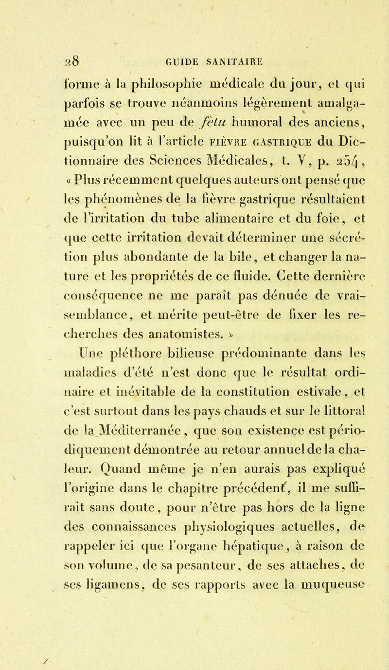 forme à la philosophie médicale du jour, et qui parfois se trouve néanmoins légèrement amalga- mée avec un peu de fitu humoral des anciens, puisqu'on lit à l'article fièvre gastrique du Dic- tionnaire des Sciences Médicales, t. Y, p. 12 54, « Plus récemment quelques auteurs ont pensé que les phénomènes de la fièvre gastrique résultaient de l'irritation du tube alimentaire et du foie, et que cette irritation devait déterminer une sécré- tion plus abondante de la bile, et changer la na- ture et les propriétés de ce fluide. Cette dernière conséquence ne me paraît pas dénuée de vrai- semblance, et mérite peut-être de fixer les re- cherches des anatomistes. Une pléthore bilieuse prédominante dans les mahidies d'été n'est donc que le résultat ordi- naire et inévitable de la constitution estivale, et c'est surtout dans les pays chauds et sur le littoral de la Méditerranée, que son existence est pério- diquement démontrée au retour annuel de la cha- leur. Quand même je n'en aurais pas expliqué l'origine dans le chapitre précédent', il me suffi- rait sans doute, pour n'être pas hors de la ligne des connaissances physiologiques actuelles, de rappeler ici que l'organe hépatique, à raison de son volume, de sa pesanteur, de ses attaches, de ses ligamens, de ses rapports avec la muqueuse