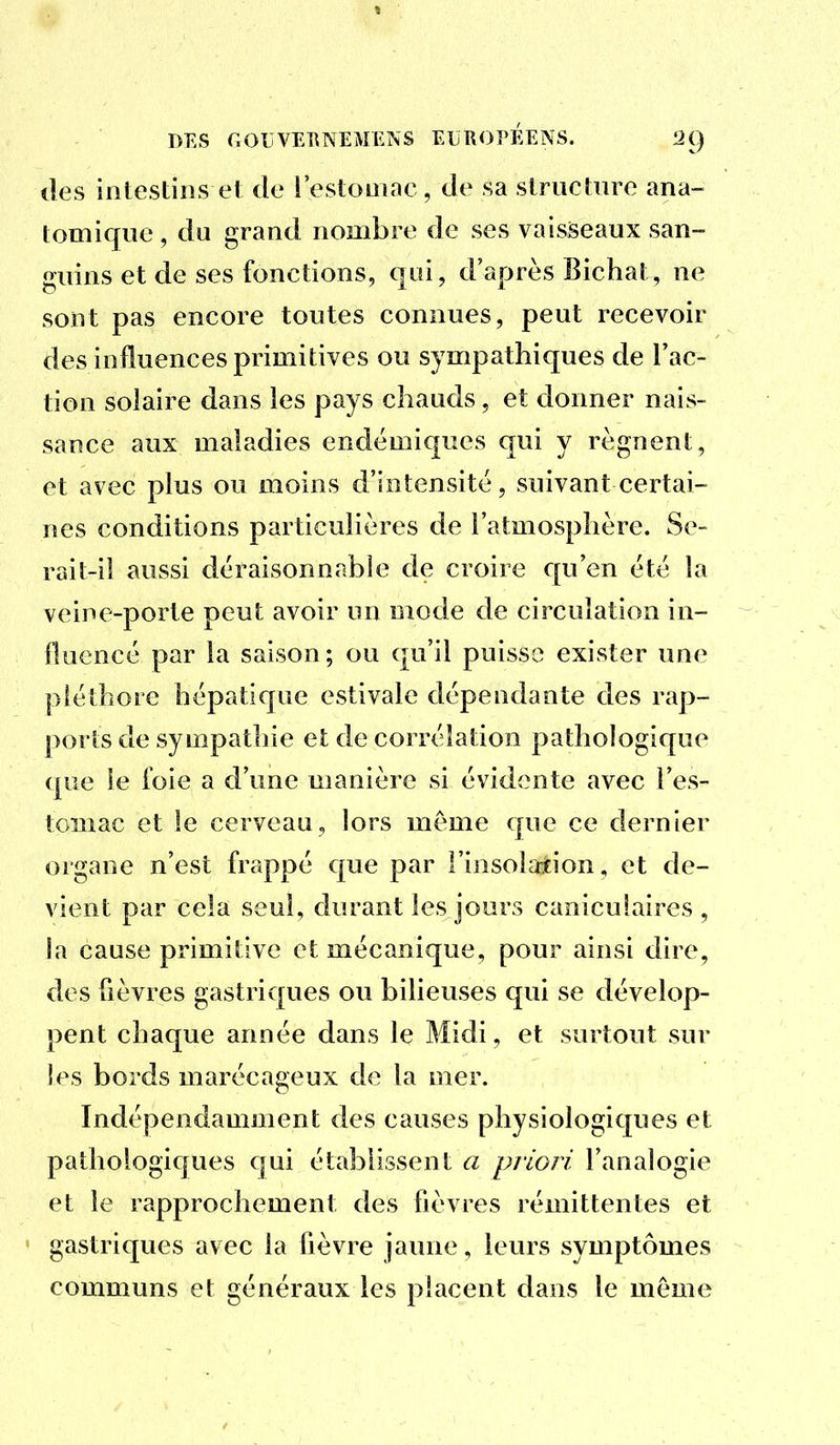 lies intestins et de l'estomac, de sa structure ana- tomique , du grand nombre de ses vaisseaux san- guins et de ses fonctions, qui, d'après Bichat, ne sont pas encore toutes connues, peut recevoir des influences primitives ou sympathiques de l'ac- tion solaire dans les pays chauds, et donner nais- sance aux maladies endémiques qui y régnent, et avec plus ou moins d'intensité, suivant certai- nes conditions particulières de l'atmosphère. Se- rait-il aussi déraisonnable de croire qu'en été la veine-porte peut avoir un mode de circulation in- lluencé par la saison; ou qu'il puisse exister une pléthore hépatique estivale dépendante des rap- ports de sympathie et de corrélation pathologique (|ue le foie a d'une manière si évidente avec l'es- tomac et le cerveau, lors même que ce dernier organe n'est frappé que par l'insolaîion, et de- vient par cela seul, durant les jours caniculaires, ia cause primitive et mécanique, pour ainsi dire, des fièvres gastriques ou bilieuses qui se dévelop- pent chaque année dans le Midi, et surtout sur îes bords marécageux de la mer. Indépendamment des causes physiologiques et pathologiques cjui établissent a priori l'analogie et le rapprochement des fièvres rémittentes et gastriques avec la fièvre jaune, leurs symptômes communs et généraux les placent dans le môme