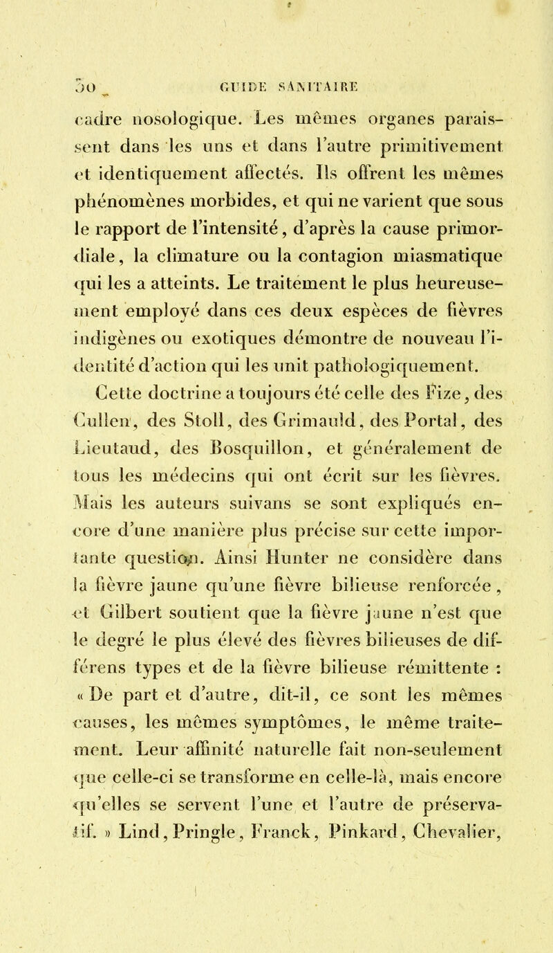 t JO ^ GUIDE SAMTAIRE cadre iiosologique. Les mêmes organes parais- sent dans les uns et dans l'autre primitivement et identiquement affectés. Ils offrent les mêmes phénomènes morbides, et qui ne varient que sous le rapport de l'intensité, d'après la cause primor- diale , la climature ou la contagion miasmatique qui les a atteints. Le traitement le plus heureuse- ment employé dans ces deux espèces de fièvres indigènes ou exotiques démontre de nouveau l'i- deiitité d'action qui les unit pathologiquement. Cette doctrine a toujours été celle des Fize^ des C.ulien, des StoU, des Grimauld, des Portai, des Lieutaud, des Eosquillon, et généralement de tous les médecins qui ont écrit sur les fièvres. Mais les auteurs suivans se sont expliqués en- core d'une manière plus précise sur cette impor- iante questic^i. Ainsi Hunter ne considère dans la fièvre jaune qu'une fièvre bilieuse renforcée, ri Gilbert soutient que la fièvre jaune n'est que le degré le plus élevé des fièvres bilieuses de dif- férens types et de la fièvre bilieuse rémittente : « De part et d'autre, dit-il, ce sont les mômes causes, les mêmes symptômes, le même traite- ment. Leur affinité naturelle fait non-seulement (jue celle-ci se transforme en celle-là, mais encore qu'elles se servent l'une et l'autre de préserva- tif. » Lind, Pringle, Franck, Pinkard, Chevalier,