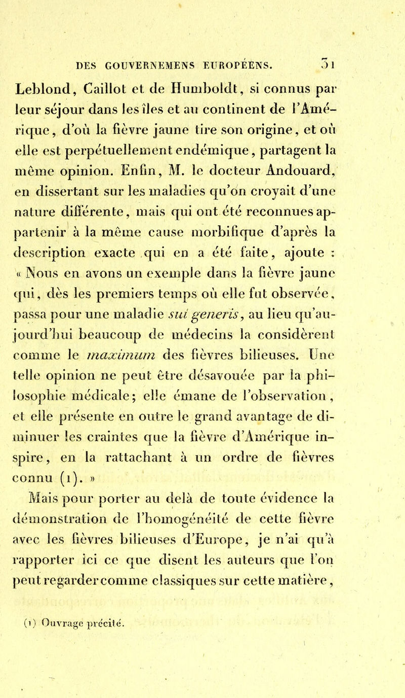 Leblond, Caillot et de Himiboldt, si connus par leur séjour dans les îles et au continent de FAmé- rique, d'où la fièvre jaune tire son origine, et où elle est perpétuellement endémique, partagent la môme opinion. Enfin, M. le docteur Andouard, en dissertant sur les maladies qu'on croyait d'une nature différente, mais qui ont été reconnues ap- partenir à la même cause morbifique d'après la description exacte qui en a été faite, ajoute : « Nous en avons un exemple dans la fièvre jaune qui, dès les premiers temps où elle fut observée, passa pour une maladie sut generis, au lieu qu'au- jourd'hui beaucoup de médecins la considèrent comme le maximum des fièvres bilieuses. Une telle opinion ne peut être désavouée par la phi- losophie médicale; elle émane de l'observation, et elle présente en outre le grand avantage de di- minuer les craintes que la fièvre d'Amérique in- spire , en la rattachant à un ordre de fièvres connu (i). » Mais pour porter au delà de toute évidence la démonstration de l'homogénéité de cette fièvre avec les fièvres bilieuses d'Europe, je n'ai qu'à rapporter ici ce que disent les auteurs que l'on peut regarder comme classiques sur cette matière, (i) Ouvrage précité.