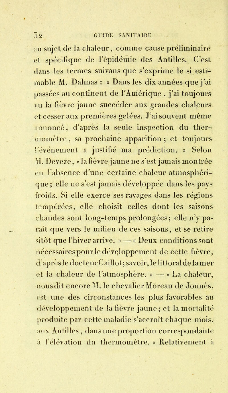 7)2 or IDE SANITAIRE au sujet tîe la chaleur , comme cause préliminaire et spécifique de l'épidémie des Antilles. C'est dans les termes suivans que s'exprime le si esti^ mable M. Dalmas : « Dans les dix années que j'ai passées au continent de l'Amérique , j'ai toujours vu la fièvre jaune succéder aux grandes chaleurs et cesser aux premières gelées. J'ai souvent même annoncé, d'après la seule inspection du ther- iîîomètre, sa prochaine apparition; et toujours l'événement a justifié ma prédiction. » Selon M. Deveze, « la fièvre jaune ne s'est jamais montrée en l'absence d'une certaine chaleur atmosphéri- que; elle ne s'est jamais développée dans ies pays froids. Si elle exerce ses ravages dans les régions tempérées, elle choisit celles dont les saisons chaudes sont long-temps prolongées; elle n'y pa- raît que vers le milieu de ces saisons, et se retire sitôt que l'hiver arrive. » — « Deux conditions sont nécessaires pour le développement de cette fièvre, d'après le docteur Caillot; savoir, îe littoral de la mer et la chaleur de l'atmosphère. » — « La chaleur, nous dit encore M. le chevaher Moreau de Jonnès, ( st une des circonstances les plus favorables au développement de la fièvre jaune; et la mortalité produite par cette maladie s'accroît chaque mois, aux Antilles, dans une proportion correspondante à l'élévation du thermomètre. » Relativement à