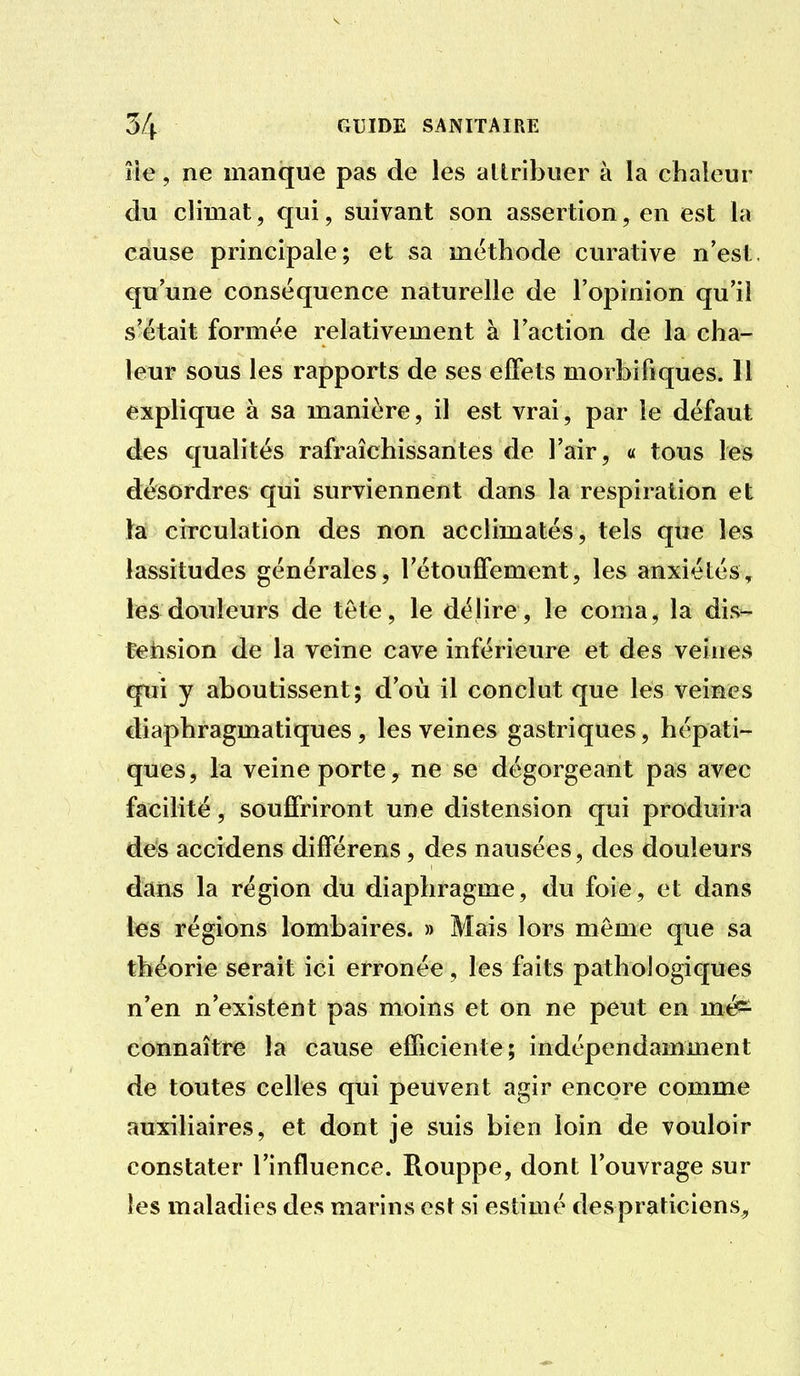 lie, ne manque pas de les allribuer à la chaleur du climat, qui, suivant son assertion, en est la cause principale; et sa méthode curative n'est, qu'une conséquence naturelle de l'opinion qu'il s'était formée relativement à l'action de la cha- leur sous les rapports de ses effets morbifiques. 11 explique à sa manière, il est vrai, par le défaut des qualités rafraîchissantes de l'air, « tous les désordres qui surviennent dans la respiration et la circulation des non acclimatés, tels que les lassitudes générales, Tétouffement, les anxiétés^ les douleurs de tête, le délire, le coma, la dis- tetision de la veine cave inférieure et des veines qui y aboutissent; d'où il conclut que les veines diaphragmatiques, les veines gastriques, hépati- ques, la veine porte, ne se dégorgeant pas avec facilité, souffriront une distension qui produira des accidens différens, des nausées, des douleurs dans la région du diaphragme, du foie, et dans les régions lombaires. » Mais lors même que sa théorie serait ici erronée, les faits pathologiques n'en n'existent pas moins et on ne peut en més^ connaître la cause efficiente; indépendamment de toutes celles qui peuvent agir encore comme auxiliaires, et dont je suis bien loin de vouloir constater l'influence. Rouppe, dont l'ouvrage sur les maladies des marins est si estimé despraticiens^
