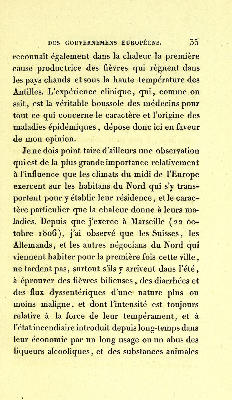 reconnaît également dans la chaleur la première cause productrice des fièvres qui régnent dans les pays chauds et sous la haute température des Antilles. L'expérience clinique, qui, comme on sait, est la véritable boussole des médecins pour tout ce qui concerne le caractère et l'origine des maladies épidémiques, dépose donc ici en faveur de mon opinion. Je ne dois point taire d'ailleurs une observation qui est de la plus grande importance relativement à l'influence que les climats du midi de l'Europe exercent sur les habitans du Nord qui s'y trans- portent pour y établir leur résidence, et le carac- tère particulier que la chaleur donne à leurs ma- ladies. Depuis que j'exerce à Marseille (22 oc- tobre 1806), j'ai observé que les Suisses, les Allemands, et les autres négocians du Nord qui viennent habiter pour la première fois cette ville , ne tardent pas, surtout s'ils y arrivent dans l'été, à éprouver des fièvres bilieuses, des diarrhées et des flux dyssentériques d'une nature plus ou moins maligne, et dont l'intensité est toujours relative à la force de leur tempérament, et à l'état incendiaire introduit depuis long-temps dans leur économie par un long usage ou un abus des liqueurs alcooliques, et des substances animales