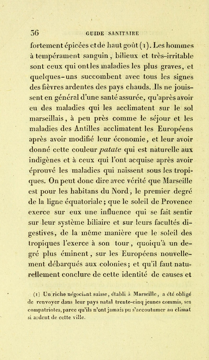 fortement épicées et de haut goat ( i ). Les homaies à tempérament sanguin, bilieux et très-irritable sont ceux qui ont les maladies les plus graves, et quelques-uns succombent avec tous les signes des fièvres ardentes des pays chauds. .Ils ne jouis- sent en général d une santé assurée, qu'après avoir eu des maladies qui les acclimatent sur le sol marseillais, à peu près comme le séjour et les maladies des Antilles acclimatent les Européens après avoir modifié leur économie, et leur avoir donné cette couleur patate qui est naturelle aux indigènes et à ceux qui l'ont acquise après avoir éprouvé les maladies qui naissent sous les tropi- ques. On peut donc dire avec vérité que Marseille est pour les habitans du Nord, le premier degré de la ligne équatoriale ; que le soleil de Provence exerce sur eux une influence qui se fait sentir sur leur système biliaire et sur leurs facultés di- gestives, de la même manière que le soleil des tropiques l'exerce à son tour, quoiqu'à un de- gré plus éminent, sur les Européens nouvelle- ment débarqués aux colonies ; et qu'il faut natu- rellement conclure de cette identité de causes et (i) Un riche négociant suisse, établi à Marseille, a c'te'obligé de renvoyer dans leur pays natal trente-cinq jeunes commis, ses compatriotes, parce qu'ils n'ont jamais pu s'accoutumer an climat si ardent de cette ville.