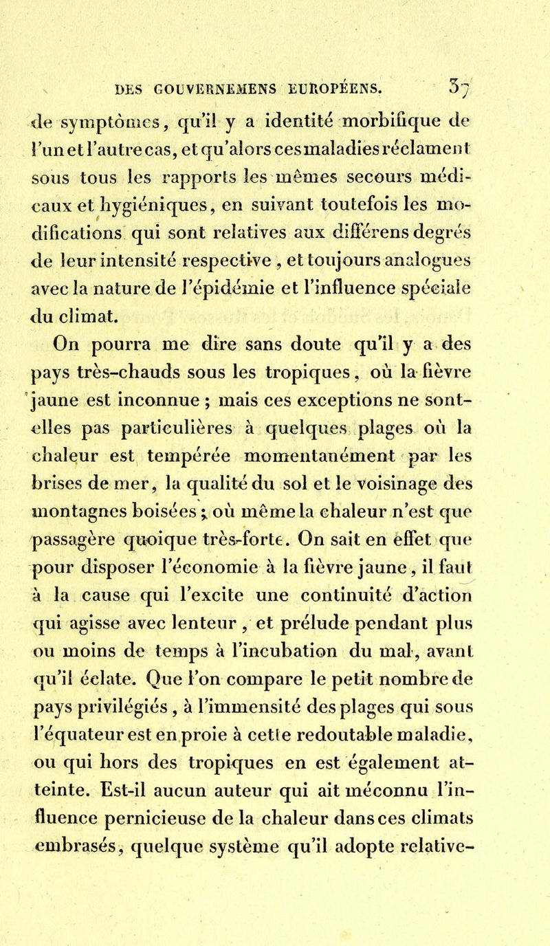 de symptôûies, qui! y a identité morbiûque de î un et l'autre cas, et qu'alors ces maladies réclament sous tous les rapports les mêmes secours médi- caux et hygiéniques, en suivant toutefois les mo- difications qui sont relatives aux différens degrés de leur intensité respective , et toujours analogues avec la nature de l'épidémie et l'influence spéciale du climat. On pourra me dire sans doute qu'il y a des pays très-chauds sous les tropiques, où la fièvre jaune est inconnue ; mais ces exceptions ne sont- eWes pas particulières à quelques plages où la chaleur est tempérée momentanément par les brises de mer, la qualité du sol et le voisinage des montagnes boisées ; où même la chaleur n'est que passagère quoique très^forte. On sait en effet que pour disposer l'économie à la fièvre jaune, il faut à la cause qui l'excite une continuité d'action qui agisse avec lenteur , et prélude pendant plus ou moins de temps à l'incubation du mal, avant qu'il éclate. Que l'on compare le petit nombre de pays privilégiés, à l'immensité des plages qui sous l'équateur est en proie à cette redoutable maladie, ou qui hors des tropiques en est également at- teinte. Est-il aucun auteur qui ait méconnu l'in- fluence pernicieuse de la chaleur dans ces climats embrasés, quelque système qu'il adopte relative-