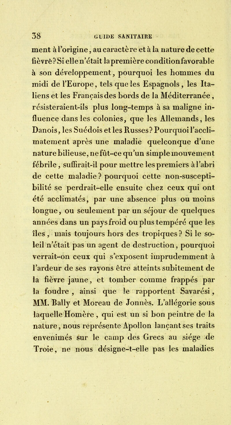 ment à Torigine, au caractère et à la nature de cette fièvrè? Si elle n'était lapremière conditionfavorable à son développement, pourquoi les hommes du midi de l'Europe, tels que les Espagnols, les Ita- liens et les Français des bords de la Méditerranée, rësisteraient-ils plus long-temps à sa maligne in- fluence dans les colonies, que les Allemands, les Danois, les Suédois et les Russes? Pourquoi l'accli- matement après une maladie quelconque d'une nature bilieuse, ne fût-ce qu'un simple mouvemen t fébrile, suffirait-il pour mettre les premiers à l'abri de cette maladie? pourquoi cette non-suscepti- bilité se perdrait-elle ensuite chez ceux qui ont été acclimatés, par une absence plus ou moins longue, ou seulement par un séjour de quelques années dans un pays froid ou plus tempéré que les îles, mais toujours hors des tropiques? Si le so- leil n'était pas un agent de destruction, pourquoi verrait-on ceux qui s'exposent imprudemment à l'ardeur de ses rayons être atteints subitement de la fièvre jaune, et tomber comme frappés par la foudre , ainsi que le rapportent Savarési, MM. Bally et Moreau de Jonnès. L'allégorie sous laquelle Homère , qui est un si bon peintre de la nature, nous représente Apollon lançant ses traits envenimés sur le camp des Grecs au siège de Troie, ne nous désigne-t-elle pas les maladies