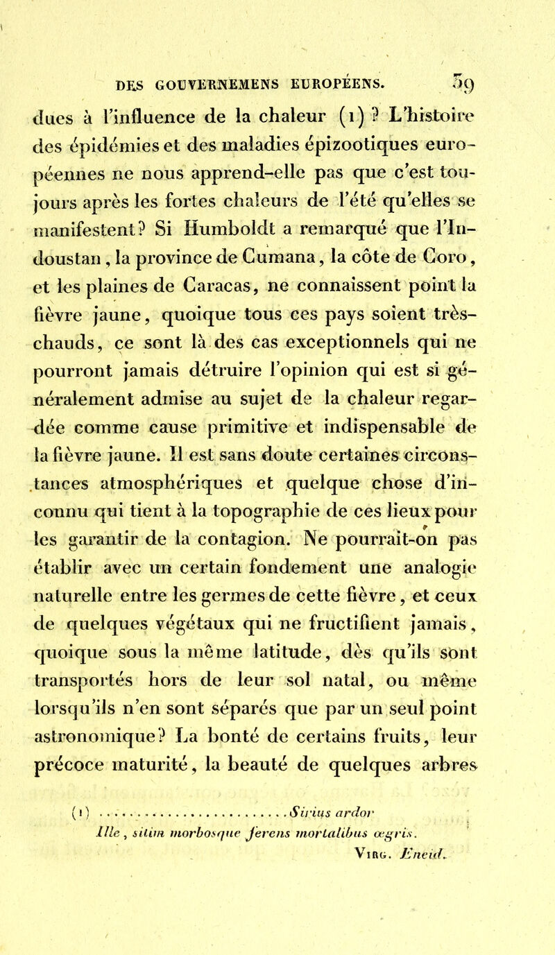 dues à rinfluence de la chaleur (i) ? L'histoire des épidémies et des maladies épizootiques euro- péeaiies ne nous apprend-elle pas que c'est tou- jours après les fortes chaleurs de l'été qu'elles se manifestent? Si Humboldt a remarqué que l'In- doustan , la province de Guraana, la côte de Goro, et les plaines de Caracas, ne connaissent point la fièvre jaune, quoique tous ces pays soient très- chauds, ce sont là des cas exceptionnels qui ne pourront jamais détruire l'opinion qui est si gé- néralement admise au sujet de la chaleur regar- dée comme cause primitive et indispensable de la fièvre jaune. Il est sans doute certaines circons- tances atmosphériques et quelque chose d'in- connu qui tient à la topographie de ces lieux pour les garantir de la contagion. Ne pourrait-on pas établir avec un certain fondement une analogie naturelle entre les germes de cette fièvre, et ceux de quelques végétaux qui ne fructifient jamais, quoique sous la même latitude, dès qu'ils sOnt transportés hors de leur sol natal, ou même lorsqu'ils n'en sont séparés que par un seul point astronomique? La bonté de certains fruits, leur précoce maturité, la beauté de quelques arbres^ ( I ) S il-1113 ardor I/le , iiliui inorbo»rfue Jerens morlalibus œgris. Vinu. Eneid.