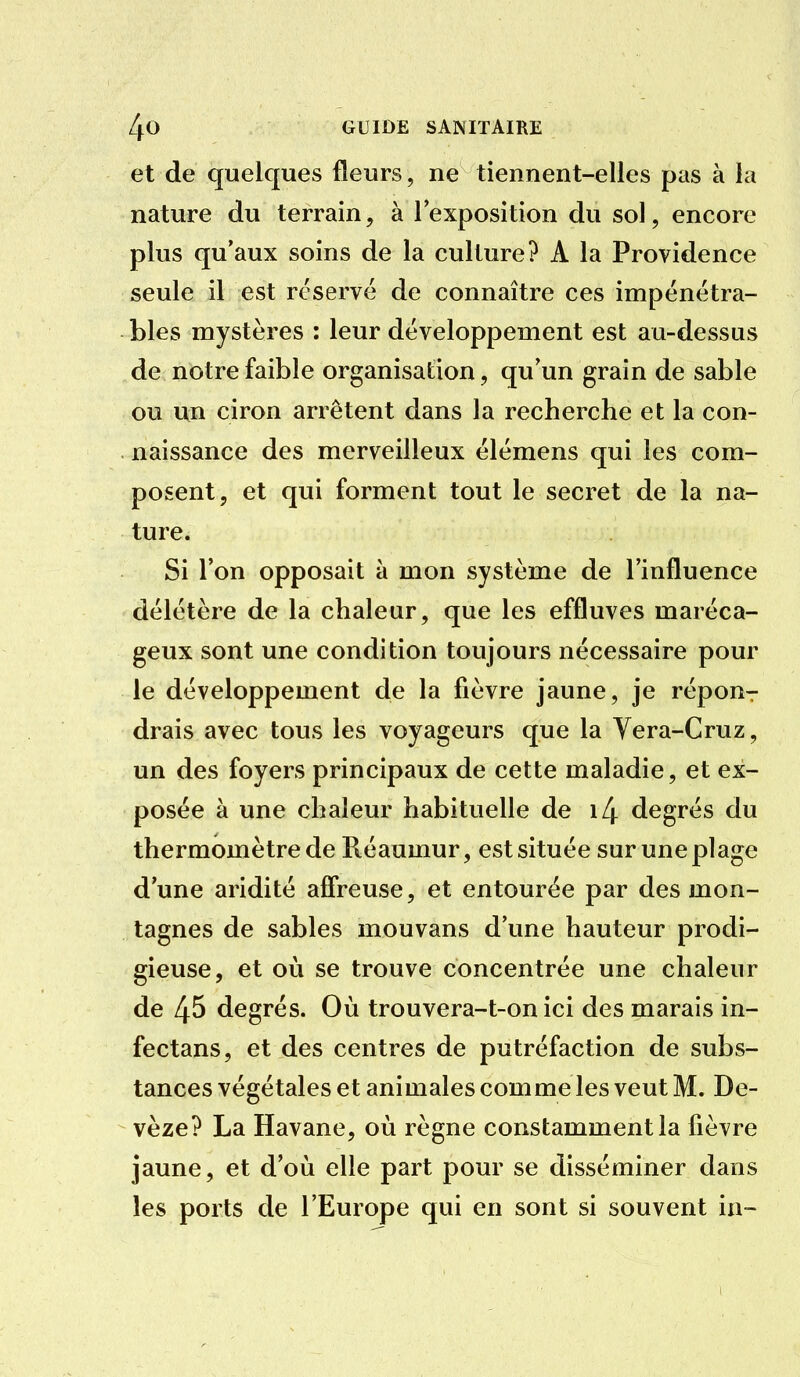 et de quelques fleurs, ne tiennent-elles pas à la nature du terrain, à l'exposition du sol, encore plus qu'aux soins de la culture? A la Providence seule il est réservé de connaître ces impénétra- bles mystères : leur développement est au-dessus de notre faible organisation, qu'un grain de sable ou un ciron arrêtent dans la recherche et la con- naissance des merveilleux élémens qui les com- posent, et qui forment tout le secret de la na- ture. Si l'on opposait à mon système de l'influence délétère de la chaleur, que les effluves maréca- geux sont une condition toujours nécessaire pour le développement de la fièvre jaune, je répour drais avec tous les voyageurs que la Yera-Cruz, un des foyers principaux de cette maladie, et ex- posée à une chaleur habituelle de i4 degrés du thermomètre de Réaumur, est située sur une plage d'une aridité afireuse, et entourée par des mon- tagnes de sables mouvans d'une hauteur prodi- gieuse, et où se trouve concentrée une chaleur de 45 degrés. Où trouvera-t-on ici des marais in- fectans, et des centres de putréfaction de subs- tances végétales et animales comme les veut M. De- vèze? La Havane, où règne constamment la fièvre jaune, et d'où elle part pour se disséminer dans les ports de l'Europe qui en sont si souvent ia-