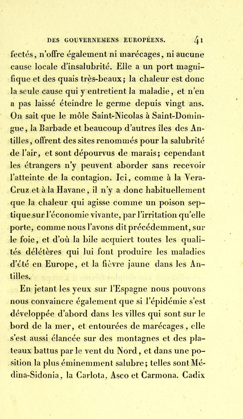 fectés, n'offre également ni marécages, ni aucune cause locale d'insalubrité. Elle a un port magni- fique et des quais très-beaux; la chaleur est donc la seule cause qui y entretient la maladie, et n'en a pas laissé éteindre le germe depuis vingt ans. On sait que le môle Saint-Nicolas à Saint-Domin- gue, la Barbade et beaucoup d'autres îles des An- tilles , offrent des sites renommés pour la salubrité de l'air, et sont dépourvus de marais; cependant les étrangers n'y peuvent aborder sans recevoir l'atteinte de la contagion. Ici, comme à la Yera- Cruz et à la Havane, il n'y a donc habituellement que la chaleur qvii agisse comme un poison sep- tique sur l'économie vivante, par l'irritation qu'elle porte, comme nous l'avons dit précédemment, sur le foie, et d'où la bile acquiert toutes les quali- tés délétères qui lui font produire les maladies d'été en Europe, et la fièvre jaune dans les An- tilles. En jetant les yeux sur l'Espagne nous pouvons nous convaincre également que si l'épidémie s'est développée d'abord dans les villes qui sont sur le bord de la mer, et entourées de marécages, elle s'est aussi élancée sur des montagnes et des pla- teaux battus par le vent du Nord, et dans une po- sition la plus éminemment salubre; telles sontMé- dina-Sidonia, la Carlota, Asco et Carmona. Cadix