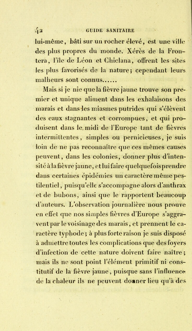 lui-même, bâti sur un rocher élevé, est une ville des plus propres du monde. Xérès de la Fron- tera, l'île de Léon et Chiclana, offrent les sites les plus favorisés de la nature; cependant leurs malheurs sont connus Mais si je nie que la fièvre jaune trouve son pre- mier et unique aliment dans les exhalaisons des marais et dans les miasmes putrides qui s'élèvent des eaux stagnantes et corrompues, et qui pro- duisent dans le, midi de l'Europe tant de fièvres intermittentes, simples ou pernicieuses, je suis loin de ne pas reconnaître que ces mêmes causes peuvent, dans les colonies, donner plus d'inten- sité à lafièvre jaune, et lui faire quelquefoisprendre dans certaines épidémies un caractère même pes- tilentiel, puisqu'elle s'accompagne alors d'anthrax et de bubons, ainsi que le rapportent beaucoup d'auteurs. L'observation journalière nous prouve en effet que nos simples fièvres d'Europe s'aggra- vent par le voisinage des marais, et prennent le ca- ractère typhode; à plus forte raison je suis disposé à admettre toutes les complications que des foyers d'infection de cette nature doivent faire naître ; mais ils ne sont point l'élément primitif ni cons- titutif de la fièvre jaune, puisque sans l'influencr^ de la chaleur ils ne peuvent donner Heu qu'à des