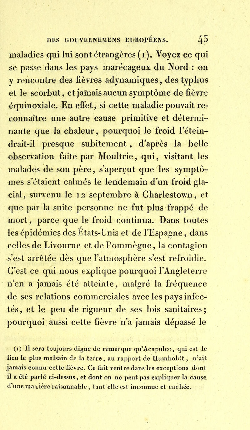 maladies qui lui sont étrangères (i). Voyez ce qui se passe dans les pays marécageux du Nord : on y rencontre des fièvres adynamiques, des typhus et le scorbut, et jamais aucun symptôme de fièvre équinoxiale. En effet, si cette maladie pouvait re- connaître une autre cause primitive et détermi- nante que la chaleur, pourquoi le froid Tétein- drait-il presque subitement, d'après la belle observation faite par Moultrie, qui, visitant les malades de son père, s'aperçut que les symptô- mes s'étaient calmés le lendemain d'un froid gla- cial, survenu le 12 septembre à Charlestown, et que par la suite personne ne fut plus frappé de mort, parce que le froid continua. Dans toutes les épidémies des Etats-Unis et de l'Espagne, dans celles de Livourne et dePommègue, la contagion s'est arrêtée dès que l'atmosphère s'est refroidie. C'est ce qui nous explique pourquoi l'Angleterre n'en a jamais été atteinte, malgré la fréquence de ses relations commerciales avec les pays infec- tés , et le peu de rigueur de ses lois sanitaires ; pourquoi aussi cette fièvre n'a jamais dépassé le (t) Il sera toujours digne de remarque qu'Acapnlco, qui est le lieu le plus mnlsain de la terre, au rapport de HumboLit, n'ait jamais connu cette fièvre. Ce fait rentre dans les exceptions dont il a été parlé ci-dessus, et dont on ne peut pas expliquer la cause d'une manière raisonnable , tant elle est inconnue et cachée.