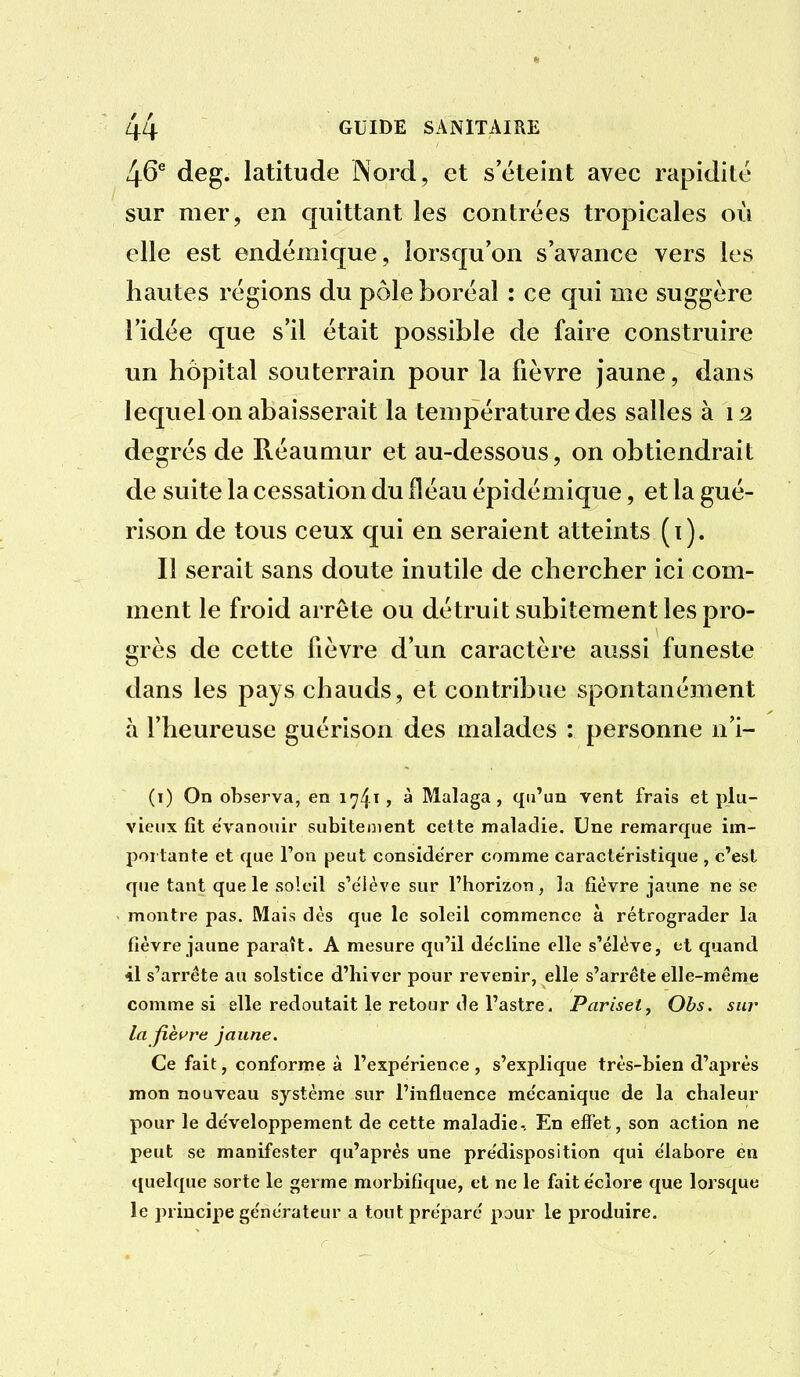 46^ deg. latitude Nord, et s'éteint avec rapidité sur mer, en quittant les contrées tropicales où elle est endémique, lorsqu'on s'avance vers les hautes régions du pôle boréal : ce qui me suggère l'idée que s'il était possible de faire construire un hôpital souterrain pour la fièvre jaune, dans lequel on abaisserait la température des salles à 12 degrés de Réaumur et au-dessous, on obtiendrait de suite la cessation du fléau épidémique, et la gué- rison de tous ceux qui en seraient atteints (i). Il serait sans doute inutile de chercher ici com- ment le froid arrête ou détruit subitement les pro- grès de cette fièvre d'un caractère aussi funeste dans les pays chauds, et contribue spontanément à l'heureuse guérison des malades : personne n'i- (i) On observa, en 1741» à Malaga , qu'un vent frais et plu- vieux fit évanouir subitement cette maladie. Une remarque im- portante et que Ton peut considérer comme caractéristique , c'est que tant que le soleil s'élève sur l'horizon, la fièvre jaune ne se montre pas. Mais dès que le soleil commence à rétrograder la fièvre jaune paraît. A mesure qu'il de'cline elle s'élève, et quand 41 s'arrête au solstice d'hiver pour revenir, elle s'arrête elle-même comme si elle redoutait le retour de l'astre. Pariset^ Obs. sur la fieu're jaune. Ce fait, conforme à l'expe'rience , s'explique très-bien d'après mon nouveau système sur l'influence me'canique de la chaleur pour le développement de cette maladie-. En effet, son action ne peut se manifester qu'après une pre'disposition qui e'iabore en quelque sorte le germe morbifique, et ne le fait e'cîore que lorsque le principe ge'nerateur a tout prépare pour le produire.