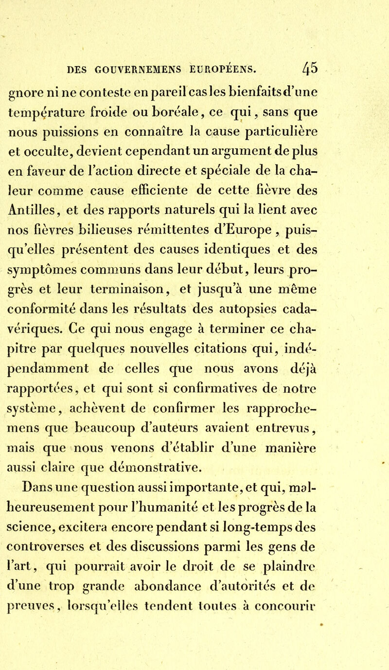 gnore ni ne conteste en pareil cas les bienfaits d'une température froide ou boréale, ce qui, sans que nous puissions en connaître la cause particulière et occulte, devient cependant un argument de plus en faveur de l'action directe et spéciale de la cha- leur comme cause efficiente de cette fièvre des Antilles, et des rapports naturels qui la lient avec nos fièvres bilieuses rémittentes d'Europe, puis- qu'elles présentent des causes identiques et des symptômes communs dans leur début, leurs pro- grès et leur terminaison, et jusqu'à une même conformité dans les résultats des autopsies cada- vériques. Ce qui nous engage à terminer ce cha- pitre par quelques nouvelles citations qui, indé- pendamment de celles que nous avons déjà rapportées, et qui sont si confirmatives de notre système, achèvent de confirmer les rapproche- mens que beaucoup d'auteurs avaient entrevus, mais que nous venons d'établir d'une manière aussi claire que démonstrative. Dans une question aussi importante, et qui, mal- heureusement pour l'humanité et les progrès de la science, excitera encore pendant si long-temps des controverses et des discussions parmi les gens de l'art, qui pourrait avoir le droit de se plaindre d'une trop grande abondance d'autorités et de preuves, lorsqu'elles tendent toutes à concourir
