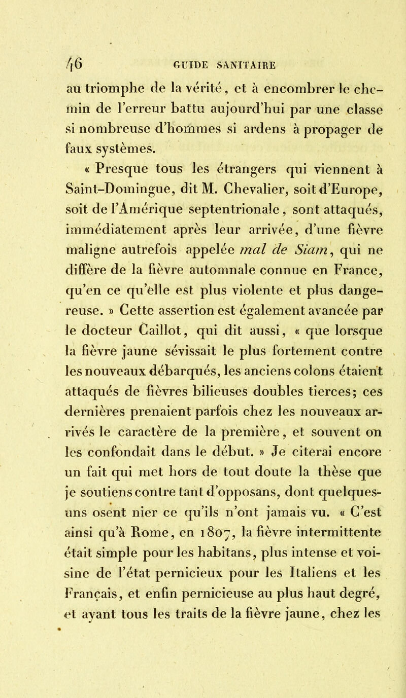au triomphe de la vérité, et à encombrer le che- min de l'erreur battu aujourd'hui par une classe si nombreuse d'hommes si ardens à propager de faux systèmes. « Presque tous les étrangers qui viennent à Saint-Domingue, dit M. Chevalier, soit d'Europe, soit de l'Amérique septentrionale, sont attaqués, immédiatement après leur arrivée, d'une fièvre maligne autrefois appelée mal cle Siam^ qui ne diffère de la fièvre automnale connue en France, qu'en ce qu'elle est plus violente et plus dange- reuse. » Cette assertion est également avancée pap le docteur Caillot, qui dit aussi, « que lorsque la fièvre jaune sévissait le plus fortement contre les nouveaux débarqués, les anciens colons étaient attaqués de fièvres bilieuses doubles tierces; ces dernières prenaient parfois chez les nouveaux ar- rivés le caractère de la première, et souvent OTi les confondait dans le début. » Je citerai encore un fait qui met hors de tout doute la thèse que je soutiens contre tant d'opposans, dont quelques- uns osent nier ce qu'ils n'ont jamais vu. « C'est ainsi qu'à Ptome, en 1807, la fièvre intermittente était simple pour les habitans, plus intense et voi- sine de l'état pernicieux pour les Italiens et les Français, et enfin pernicieuse au plus haut degré, et ayant tous les traits de la fièvre jaune, chez les